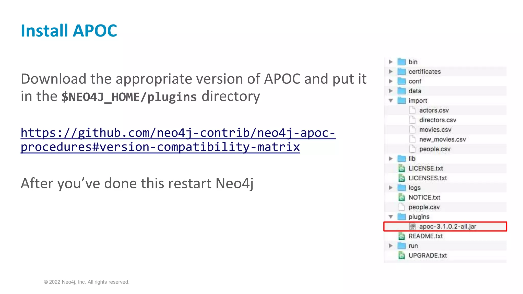 © 2022 Neo4j, Inc. All rights reserved.
Download the appropriate version of APOC and put it
in the $NEO4J_HOME/plugins directory
https://github.com/neo4j-contrib/neo4j-apoc-
procedures#version-compatibility-matrix
After you’ve done this restart Neo4j
Install APOC
 