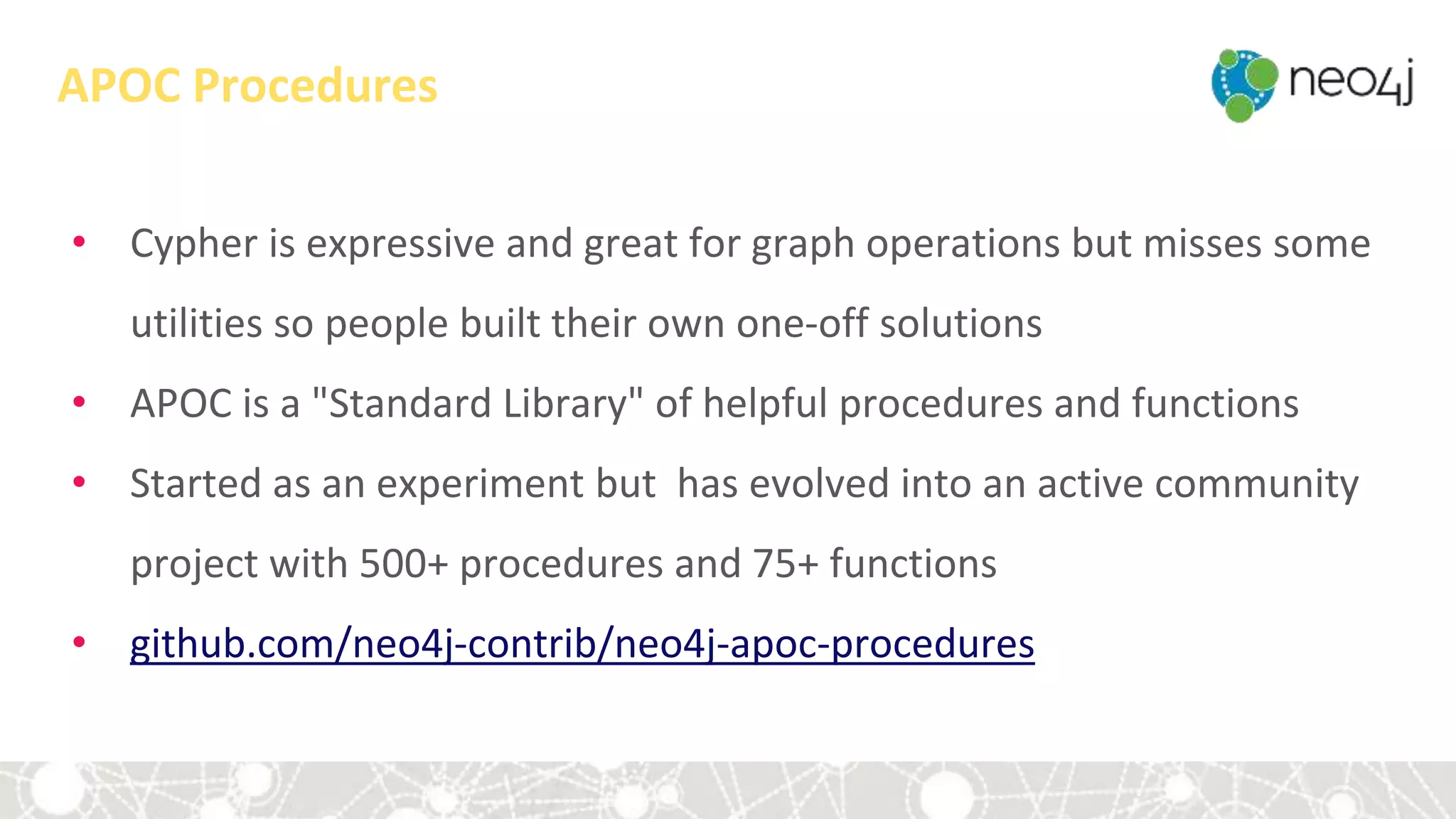 APOC Procedures
• Cypher is expressive and great for graph operations but misses some
utilities so people built their own one-off solutions
• APOC is a "Standard Library" of helpful procedures and functions
• Started as an experiment but has evolved into an active community
project with 500+ procedures and 75+ functions
• github.com/neo4j-contrib/neo4j-apoc-procedures
 