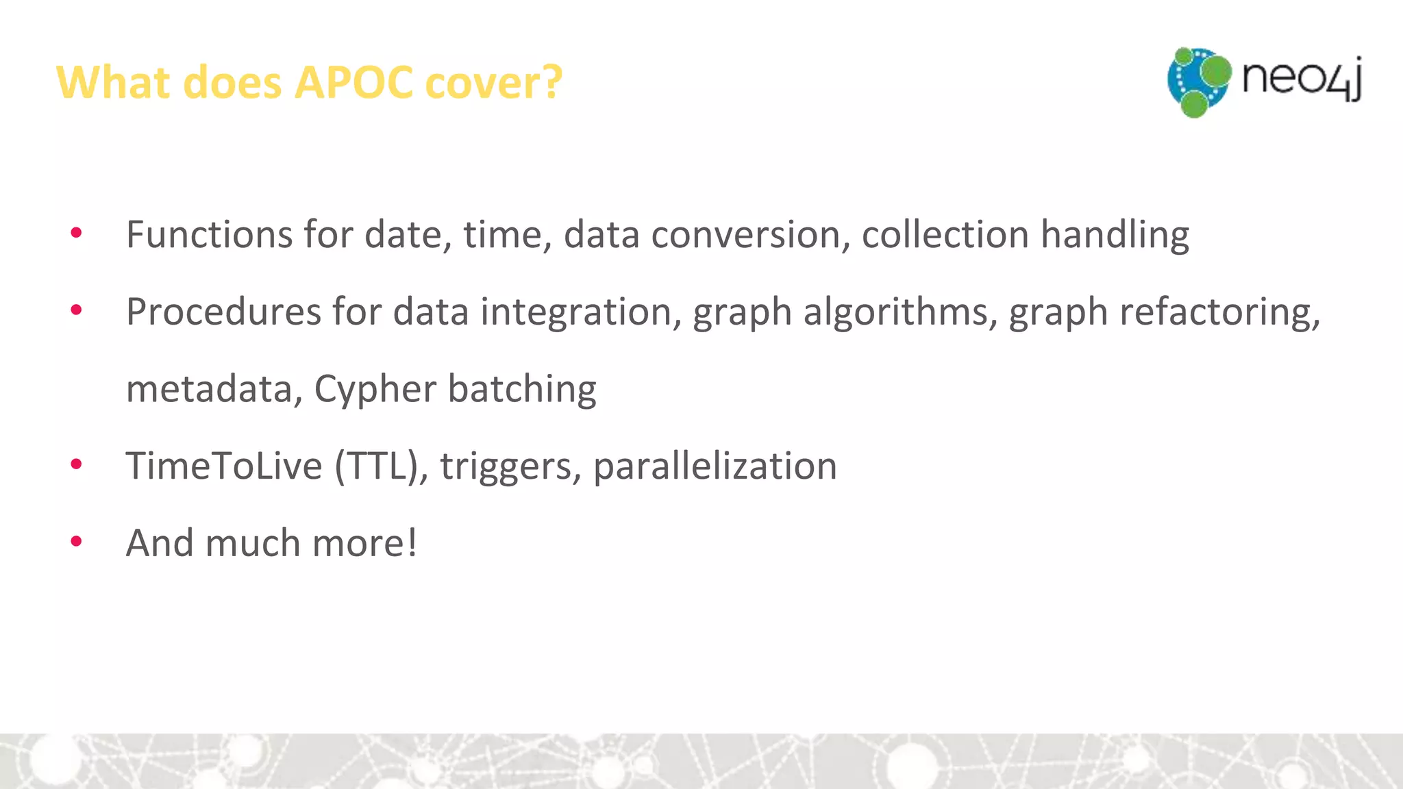 What does APOC cover?
• Functions for date, time, data conversion, collection handling
• Procedures for data integration, graph algorithms, graph refactoring,
metadata, Cypher batching
• TimeToLive (TTL), triggers, parallelization
• And much more!
 