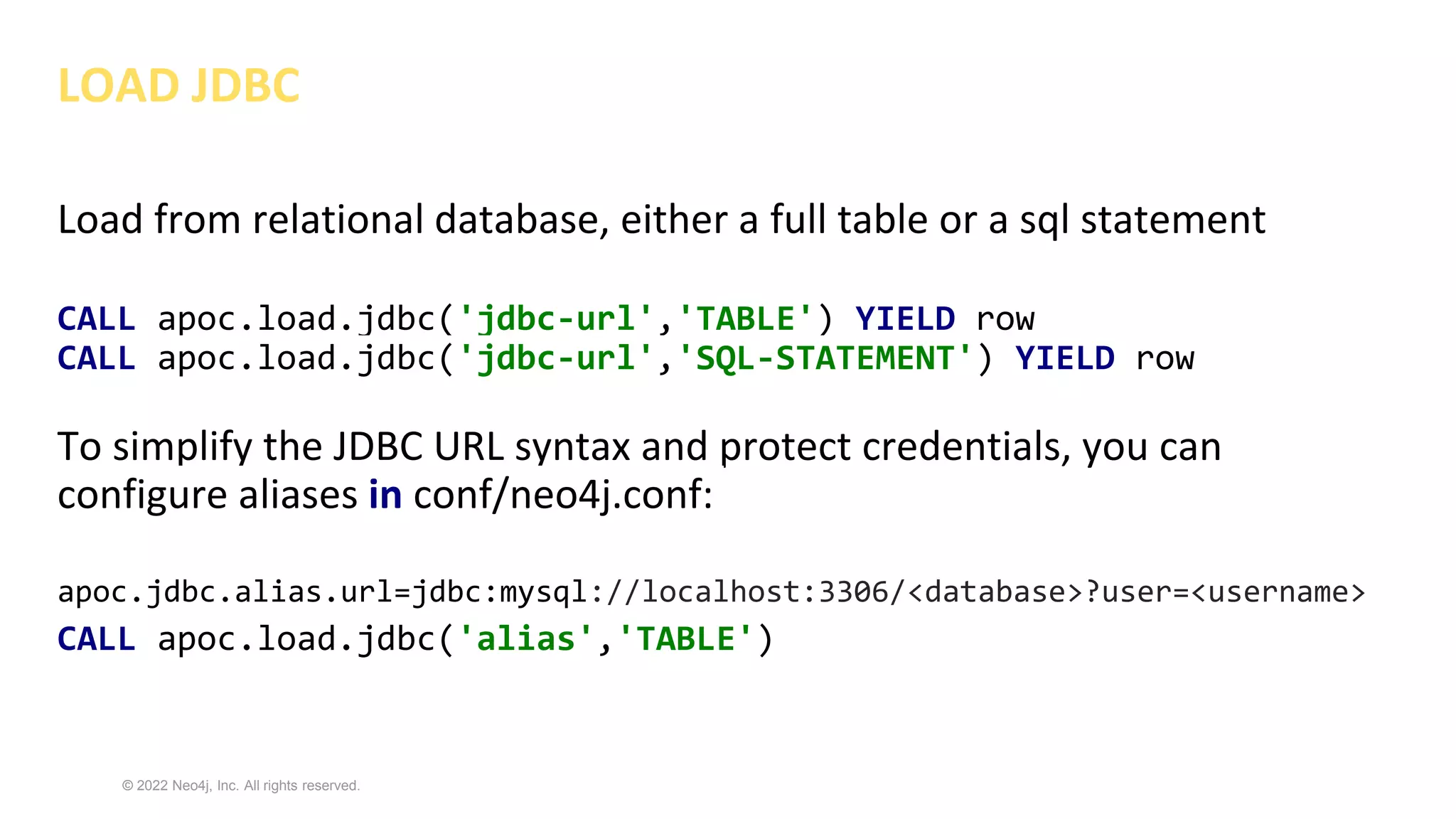 © 2022 Neo4j, Inc. All rights reserved.
LOAD JDBC
Load from relational database, either a full table or a sql statement
CALL apoc.load.jdbc('jdbc-url','TABLE') YIELD row
CALL apoc.load.jdbc('jdbc-url','SQL-STATEMENT') YIELD row
To simplify the JDBC URL syntax and protect credentials, you can
configure aliases in conf/neo4j.conf:
apoc.jdbc.alias.url=jdbc:mysql://localhost:3306/<database>?user=<username>
CALL apoc.load.jdbc('alias','TABLE')
 