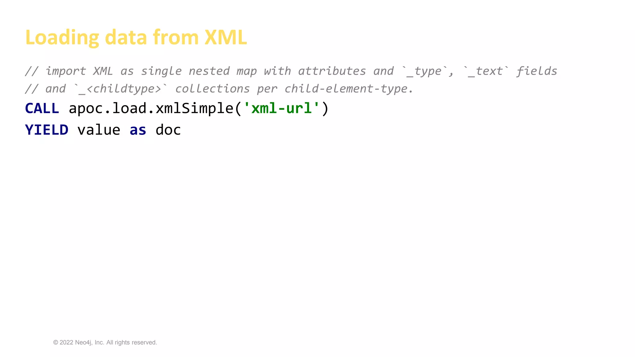 © 2022 Neo4j, Inc. All rights reserved.
// import XML as single nested map with attributes and `_type`, `_text` fields
// and `_<childtype>` collections per child-element-type.
CALL apoc.load.xmlSimple('xml-url')
YIELD value as doc
Loading data from XML
 