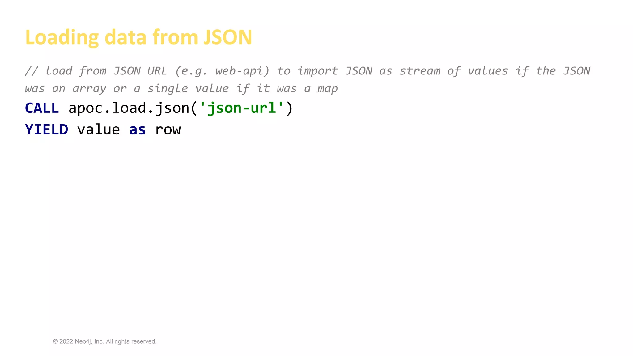 © 2022 Neo4j, Inc. All rights reserved.
// load from JSON URL (e.g. web-api) to import JSON as stream of values if the JSON
was an array or a single value if it was a map
CALL apoc.load.json('json-url')
YIELD value as row
Loading data from JSON
 