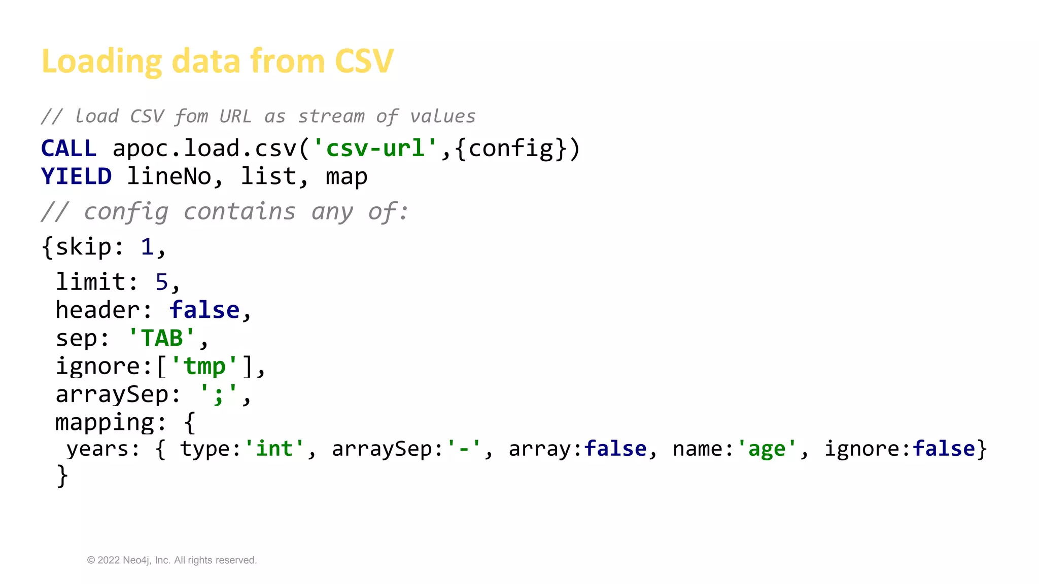 © 2022 Neo4j, Inc. All rights reserved.
// load CSV fom URL as stream of values
CALL apoc.load.csv('csv-url',{config})
YIELD lineNo, list, map
// config contains any of:
{skip: 1,
limit: 5,
header: false,
sep: 'TAB',
ignore:['tmp'],
arraySep: ';',
mapping: {
years: { type:'int', arraySep:'-', array:false, name:'age', ignore:false}
}
Loading data from CSV
 