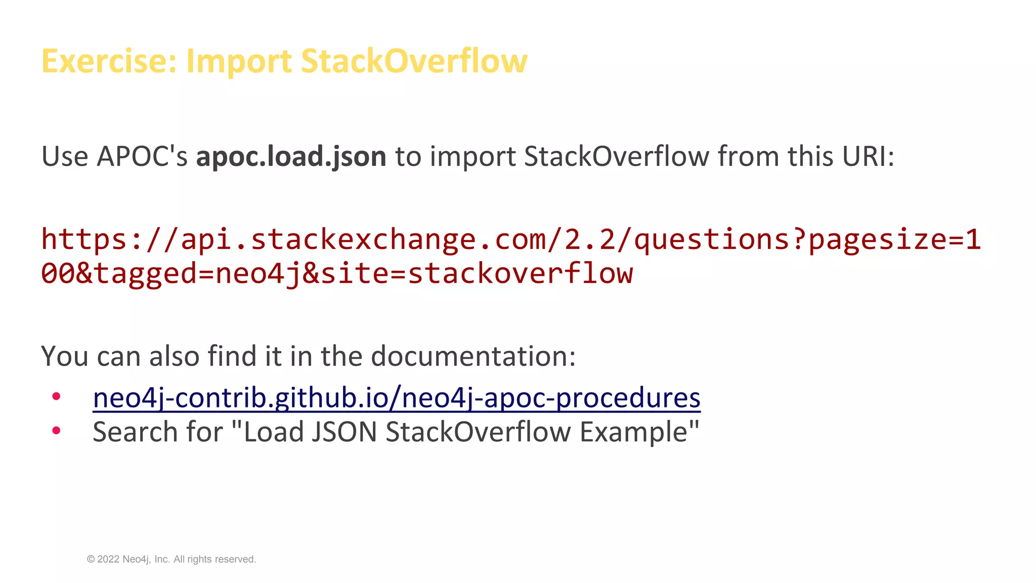 © 2022 Neo4j, Inc. All rights reserved.
Exercise: Import StackOverflow
Use APOC's apoc.load.json to import StackOverflow from this URI:
https://api.stackexchange.com/2.2/questions?pagesize=1
00&tagged=neo4j&site=stackoverflow
You can also find it in the documentation:
• neo4j-contrib.github.io/neo4j-apoc-procedures
• Search for "Load JSON StackOverflow Example"
 