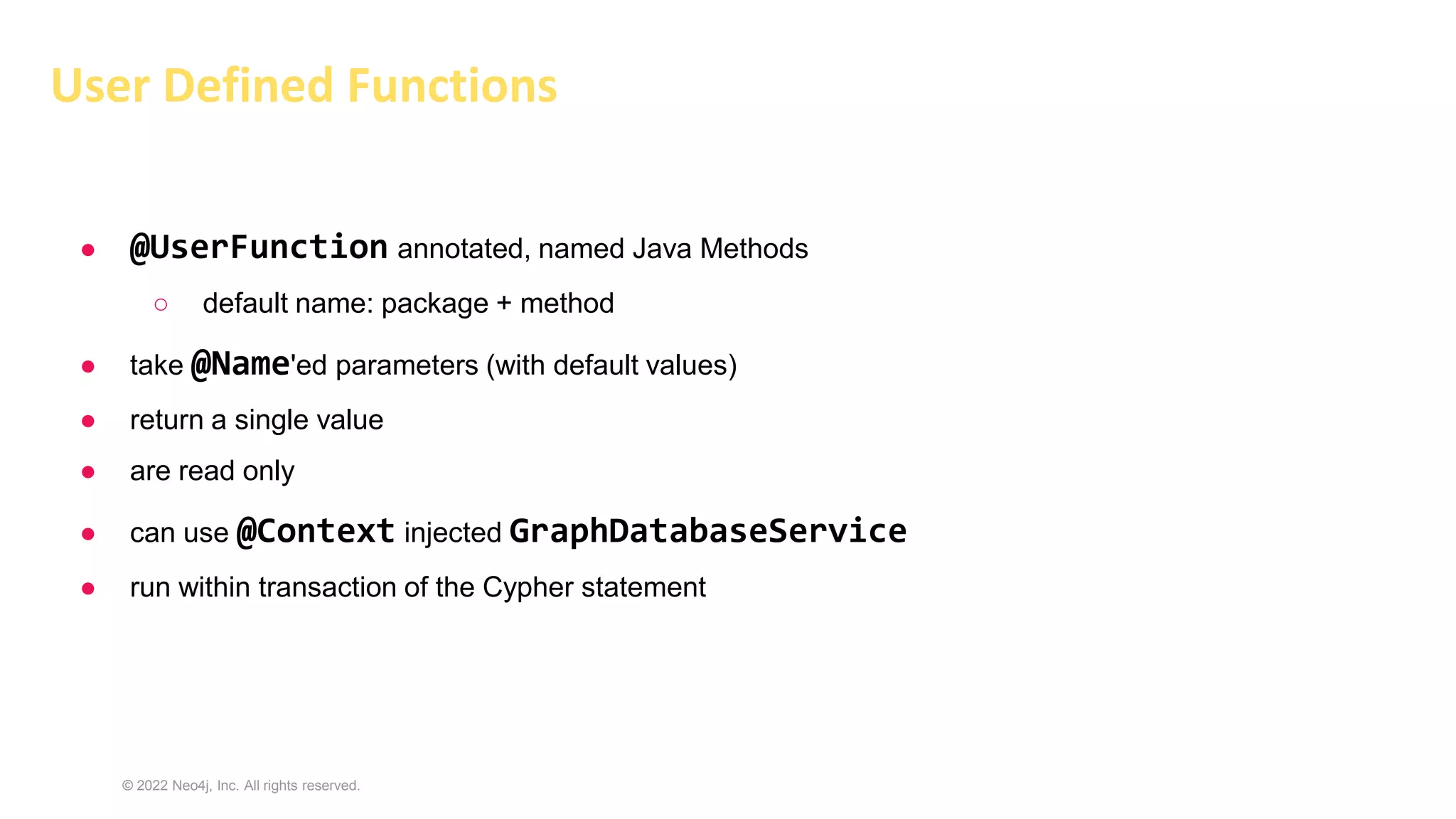 © 2022 Neo4j, Inc. All rights reserved.
User Defined Functions
● @UserFunction annotated, named Java Methods
○ default name: package + method
● take @Name'ed parameters (with default values)
● return a single value
● are read only
● can use @Context injected GraphDatabaseService
● run within transaction of the Cypher statement
 