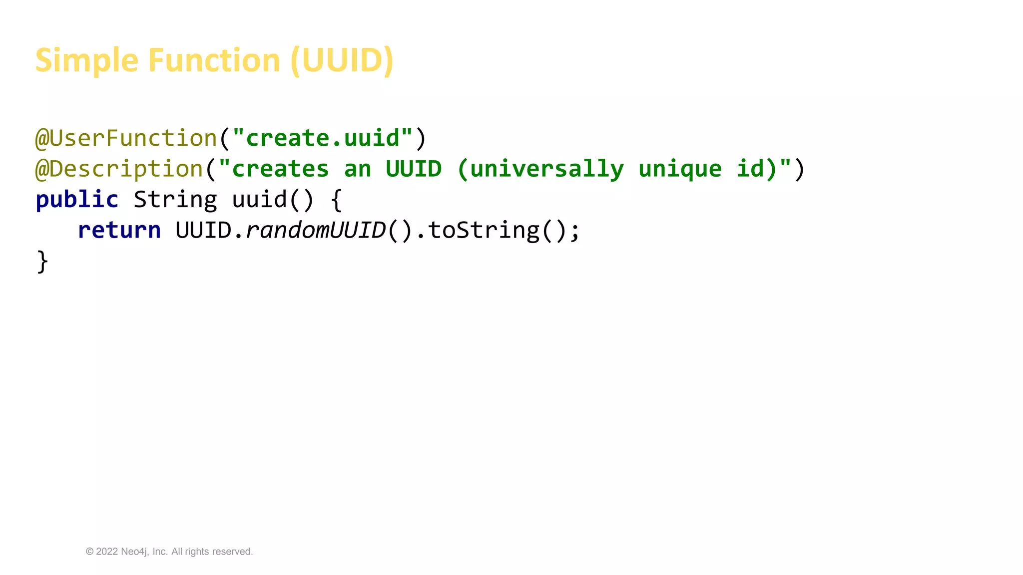 © 2022 Neo4j, Inc. All rights reserved.
@UserFunction("create.uuid")
@Description("creates an UUID (universally unique id)")
public String uuid() {
return UUID.randomUUID().toString();
}
Simple Function (UUID)
 