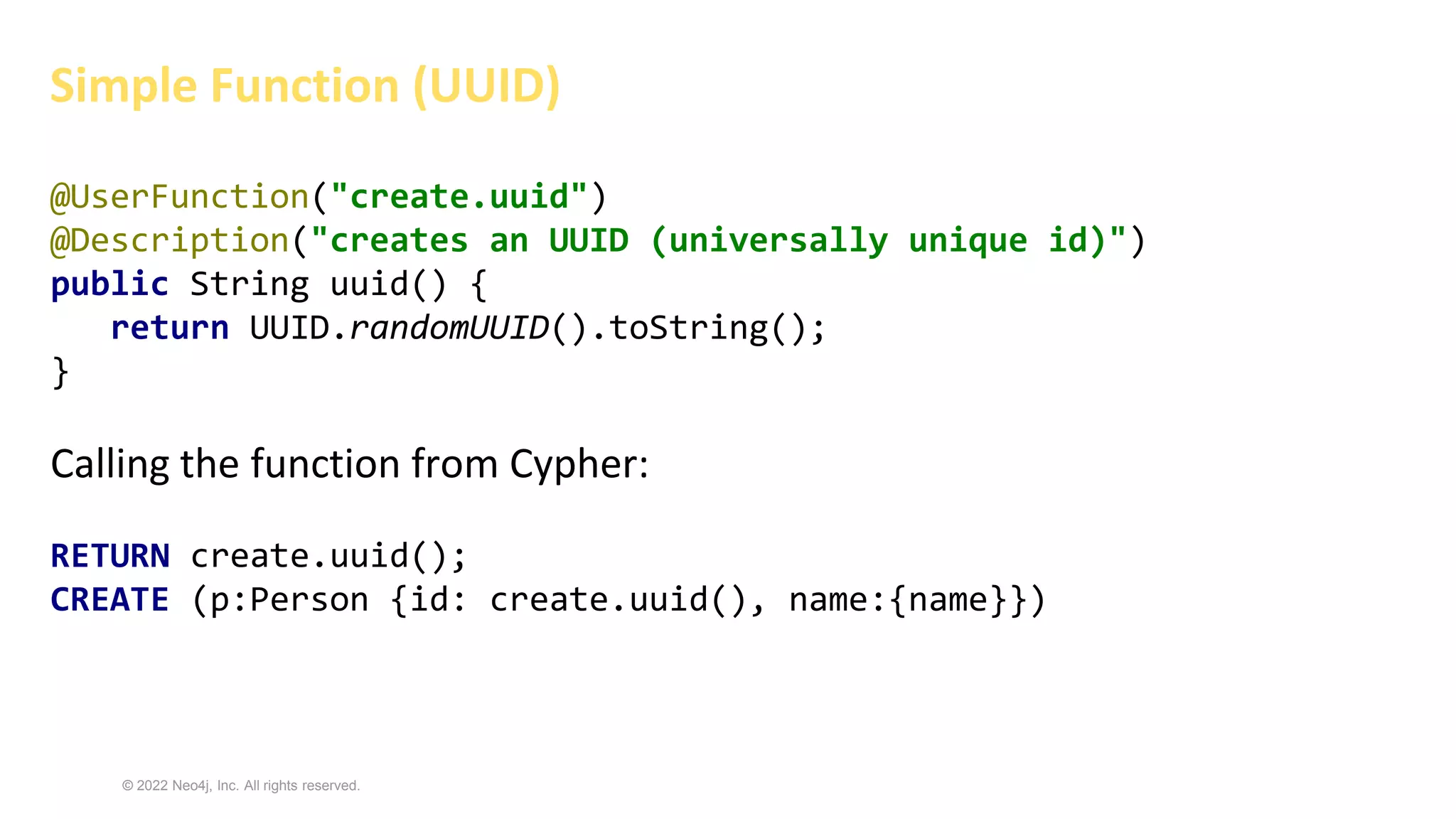 © 2022 Neo4j, Inc. All rights reserved.
@UserFunction("create.uuid")
@Description("creates an UUID (universally unique id)")
public String uuid() {
return UUID.randomUUID().toString();
}
Calling the function from Cypher:
RETURN create.uuid();
CREATE (p:Person {id: create.uuid(), name:{name}})
Simple Function (UUID)
 