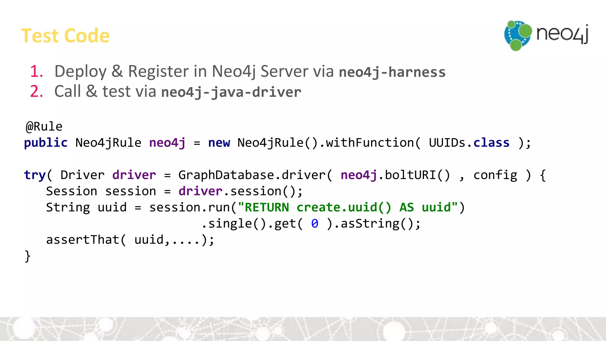 1. Deploy & Register in Neo4j Server via neo4j-harness
2. Call & test via neo4j-java-driver
@Rule
public Neo4jRule neo4j = new Neo4jRule().withFunction( UUIDs.class );
try( Driver driver = GraphDatabase.driver( neo4j.boltURI() , config ) {
Session session = driver.session();
String uuid = session.run("RETURN create.uuid() AS uuid")
.single().get( 0 ).asString();
assertThat( uuid,....);
}
Test Code
 