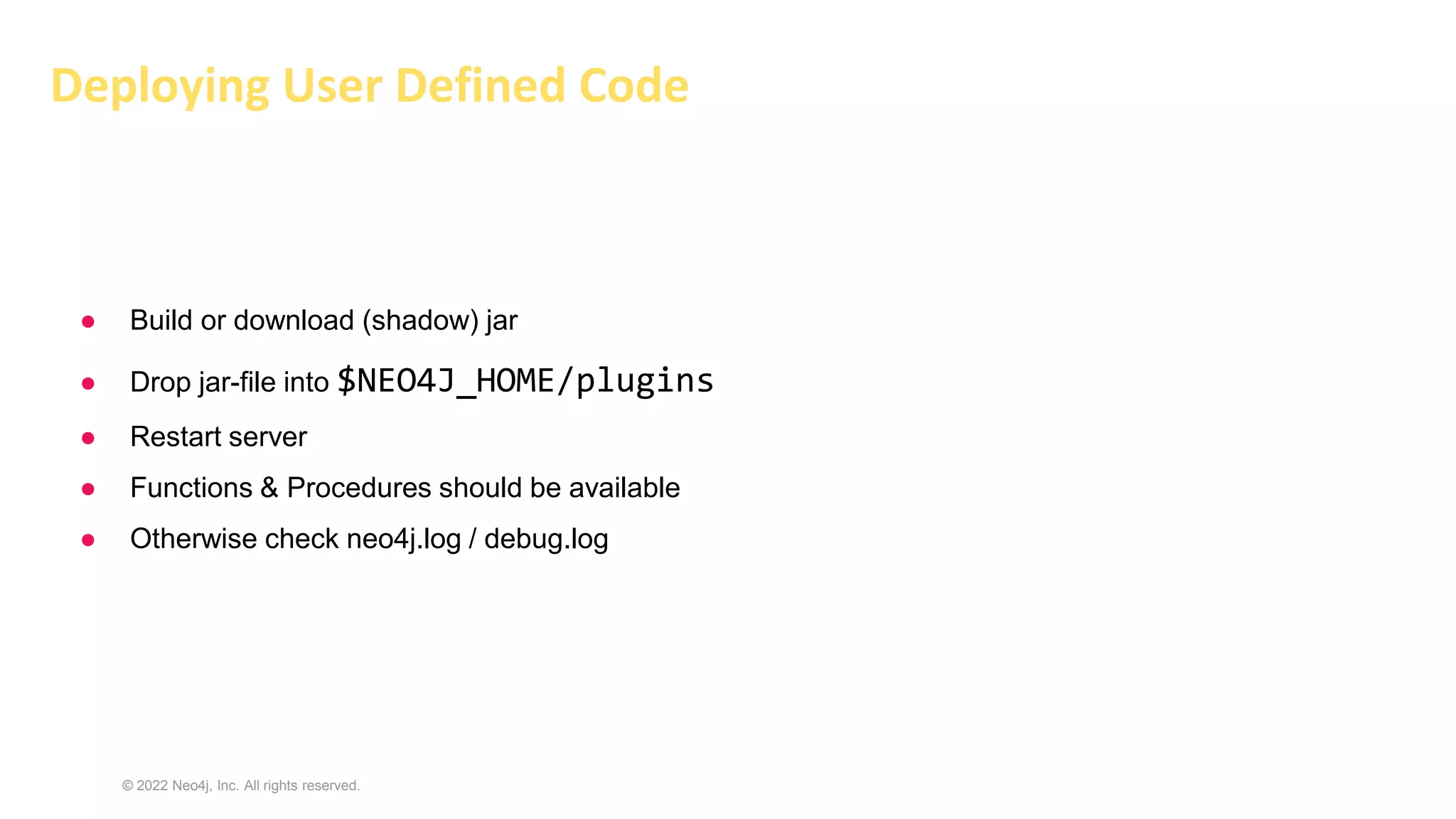 © 2022 Neo4j, Inc. All rights reserved.
● Build or download (shadow) jar
● Drop jar-file into $NEO4J_HOME/plugins
● Restart server
● Functions & Procedures should be available
● Otherwise check neo4j.log / debug.log
Deploying User Defined Code
 