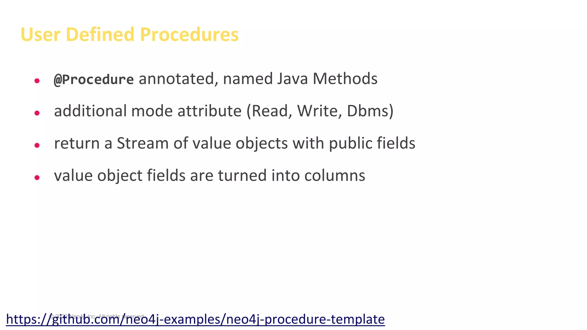 © 2022 Neo4j, Inc. All rights reserved.
● @Procedure annotated, named Java Methods
● additional mode attribute (Read, Write, Dbms)
● return a Stream of value objects with public fields
● value object fields are turned into columns
User Defined Procedures
https://github.com/neo4j-examples/neo4j-procedure-template
 