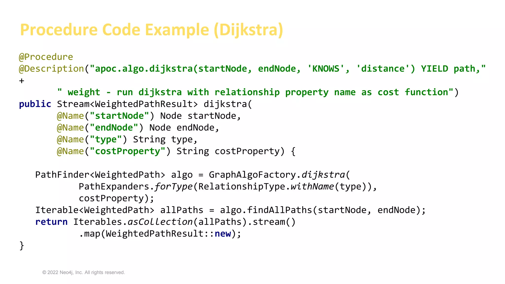 © 2022 Neo4j, Inc. All rights reserved.
Procedure Code Example (Dijkstra)
@Procedure
@Description("apoc.algo.dijkstra(startNode, endNode, 'KNOWS', 'distance') YIELD path,"
+
" weight - run dijkstra with relationship property name as cost function")
public Stream<WeightedPathResult> dijkstra(
@Name("startNode") Node startNode,
@Name("endNode") Node endNode,
@Name("type") String type,
@Name("costProperty") String costProperty) {
PathFinder<WeightedPath> algo = GraphAlgoFactory.dijkstra(
PathExpanders.forType(RelationshipType.withName(type)),
costProperty);
Iterable<WeightedPath> allPaths = algo.findAllPaths(startNode, endNode);
return Iterables.asCollection(allPaths).stream()
.map(WeightedPathResult::new);
}
 