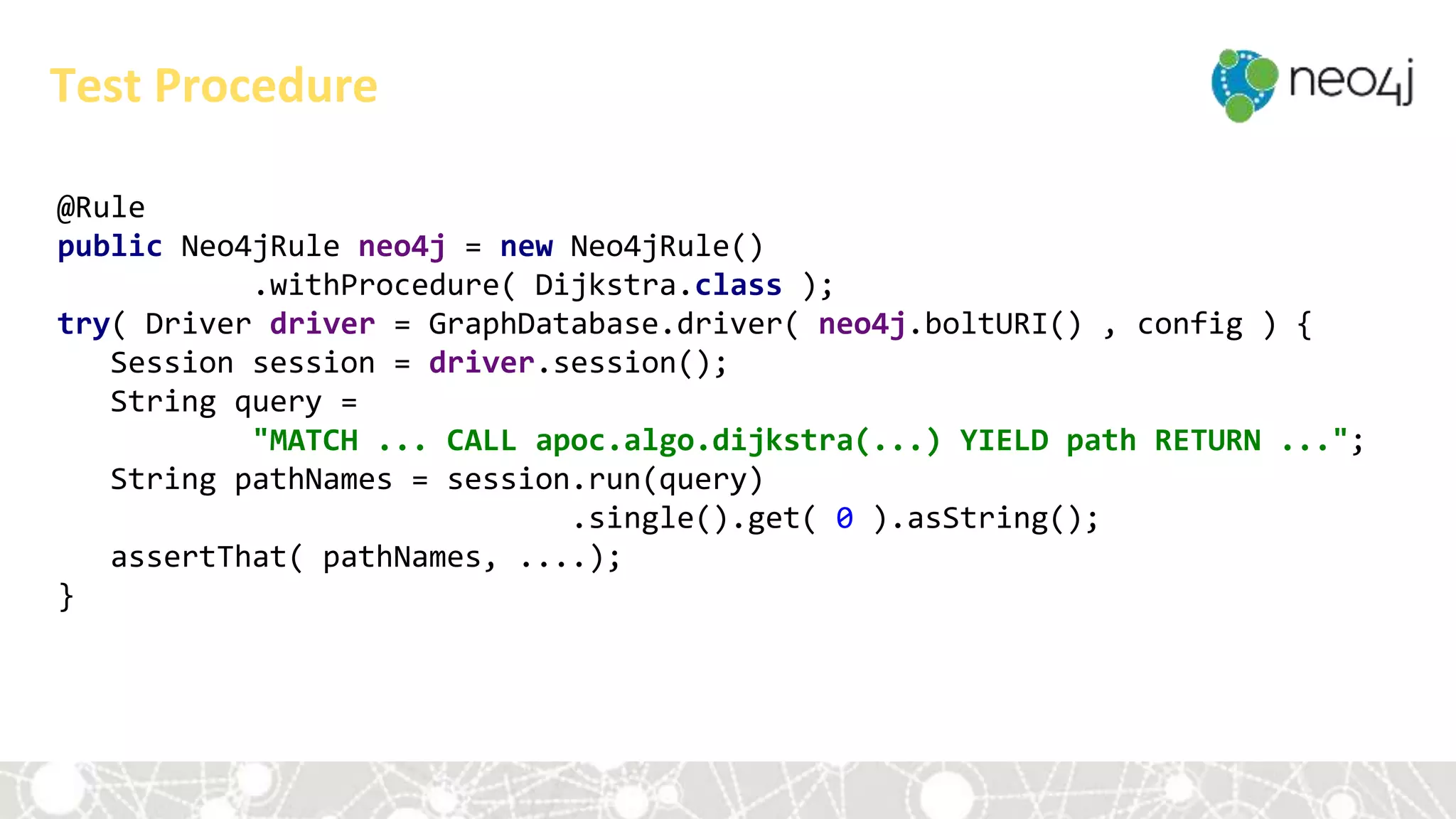 @Rule
public Neo4jRule neo4j = new Neo4jRule()
.withProcedure( Dijkstra.class );
try( Driver driver = GraphDatabase.driver( neo4j.boltURI() , config ) {
Session session = driver.session();
String query =
"MATCH ... CALL apoc.algo.dijkstra(...) YIELD path RETURN ...";
String pathNames = session.run(query)
.single().get( 0 ).asString();
assertThat( pathNames, ....);
}
Test Procedure
 