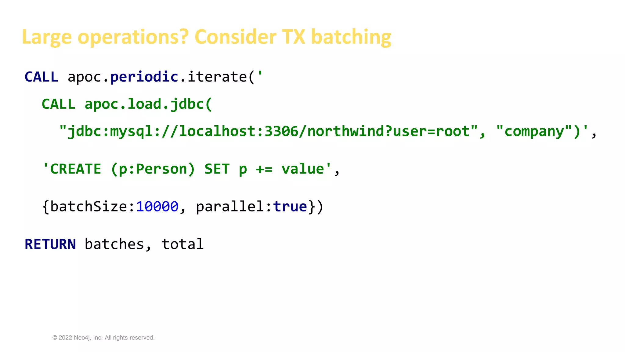 © 2022 Neo4j, Inc. All rights reserved.
Large operations? Consider TX batching
CALL apoc.periodic.iterate('
CALL apoc.load.jdbc(
"jdbc:mysql://localhost:3306/northwind?user=root", "company")',
'CREATE (p:Person) SET p += value',
{batchSize:10000, parallel:true})
RETURN batches, total
 