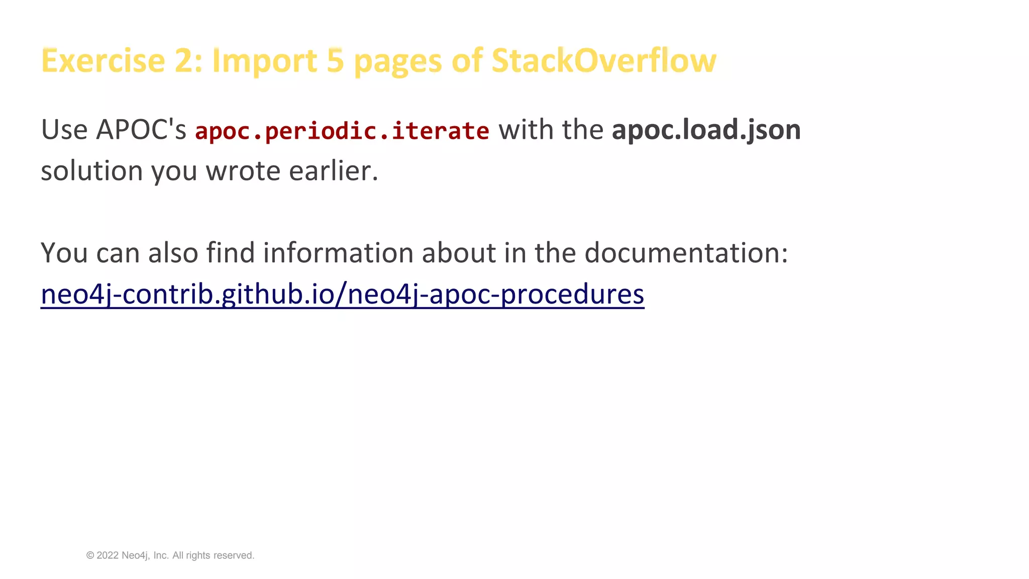 © 2022 Neo4j, Inc. All rights reserved.
Exercise 2: Import 5 pages of StackOverflow
Use APOC's apoc.periodic.iterate with the apoc.load.json
solution you wrote earlier.
You can also find information about in the documentation:
neo4j-contrib.github.io/neo4j-apoc-procedures
 