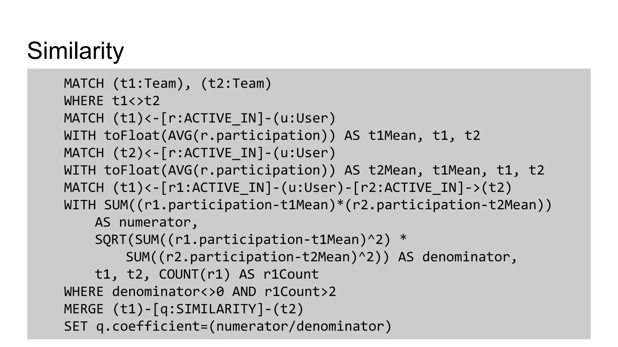 Similarity
MATCH (t1:Team), (t2:Team)
WHERE t1<>t2
MATCH (t1)<-[r:ACTIVE_IN]-(u:User)
WITH toFloat(AVG(r.participation)) AS t1Mean, t1, t2
MATCH (t2)<-[r:ACTIVE_IN]-(u:User)
WITH toFloat(AVG(r.participation)) AS t2Mean, t1Mean, t1, t2
MATCH (t1)<-[r1:ACTIVE_IN]-(u:User)-[r2:ACTIVE_IN]->(t2)
WITH SUM((r1.participation-t1Mean)*(r2.participation-t2Mean))
AS numerator,
SQRT(SUM((r1.participation-t1Mean)^2) *
SUM((r2.participation-t2Mean)^2)) AS denominator,
t1, t2, COUNT(r1) AS r1Count
WHERE denominator<>0 AND r1Count>2
MERGE (t1)-[q:SIMILARITY]-(t2)
SET q.coefficient=(numerator/denominator)
 