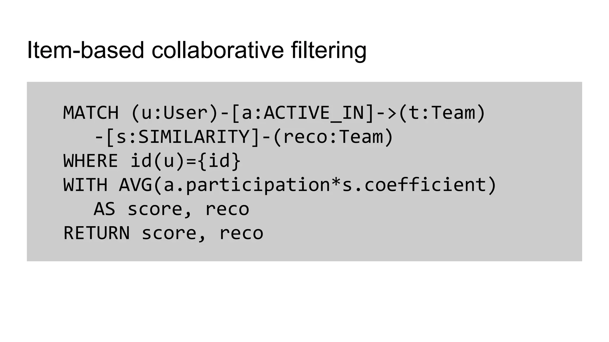 Item-based collaborative filtering
MATCH (u:User)-[a:ACTIVE_IN]->(t:Team)
-[s:SIMILARITY]-(reco:Team)
WHERE id(u)={id}
WITH AVG(a.participation*s.coefficient)
AS score, reco
RETURN score, reco
 