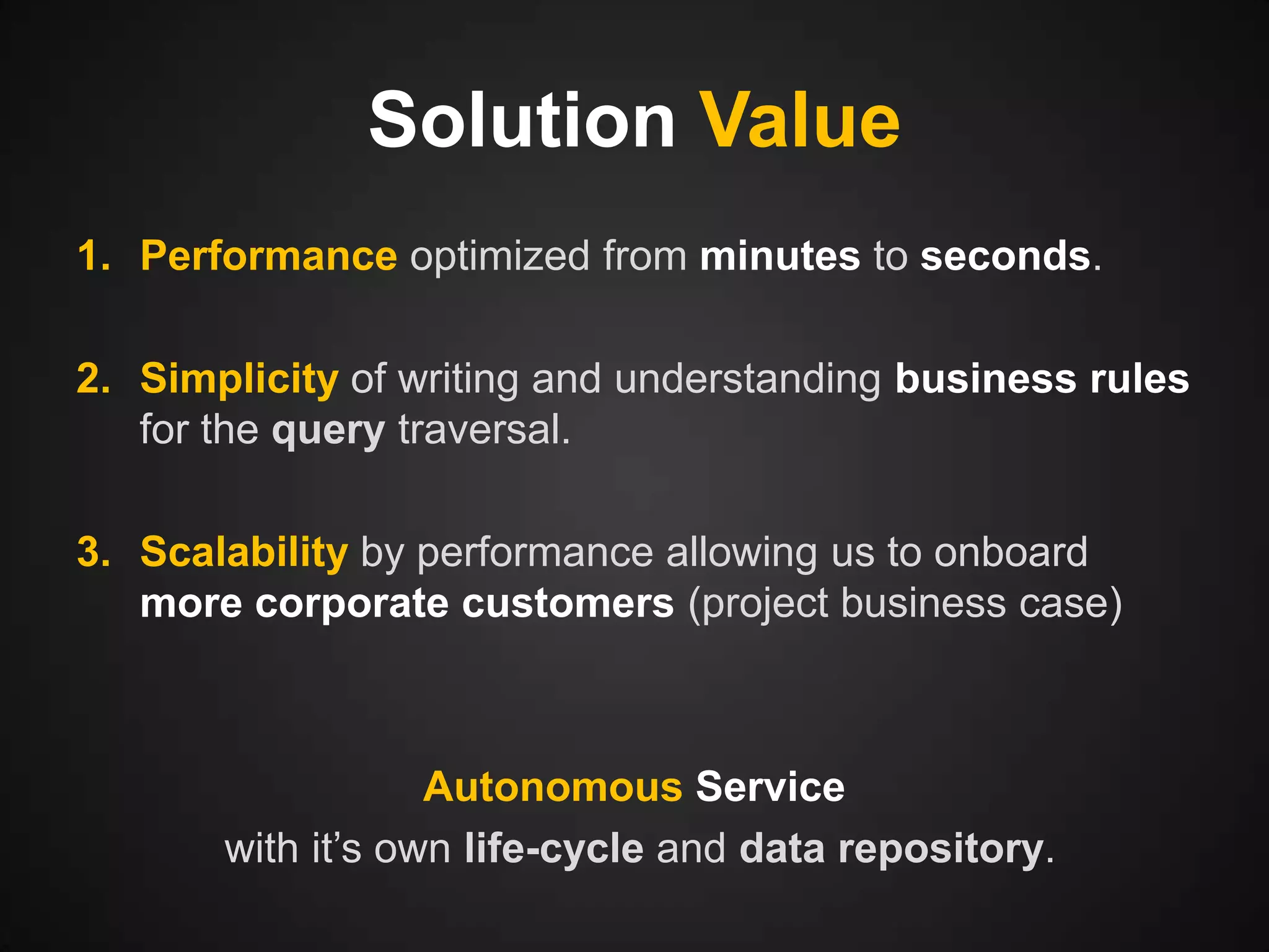 Solution Value
1. Performance optimized from minutes to seconds.
2. Simplicity of writing and understanding business rules
for the query traversal.

3. Scalability by performance allowing us to onboard
more corporate customers (project business case)

Autonomous Service
with it’s own life-cycle and data repository.

 