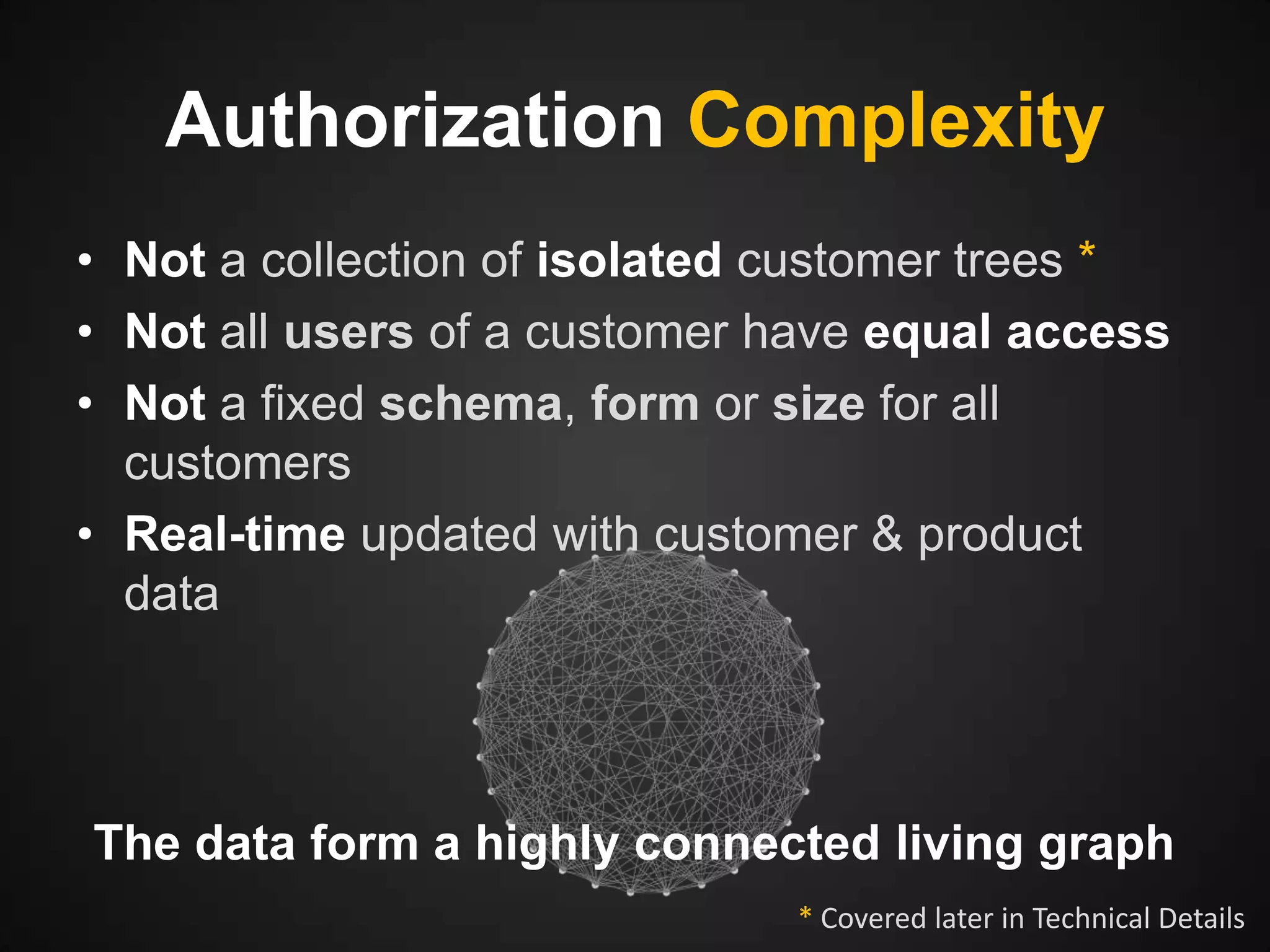 Authorization Complexity
• Not a collection of isolated customer trees *
• Not all users of a customer have equal access
• Not a fixed schema, form or size for all
customers
• Real-time updated with customer & product
data

The data form a highly connected living graph
* Covered later in Technical Details

 
