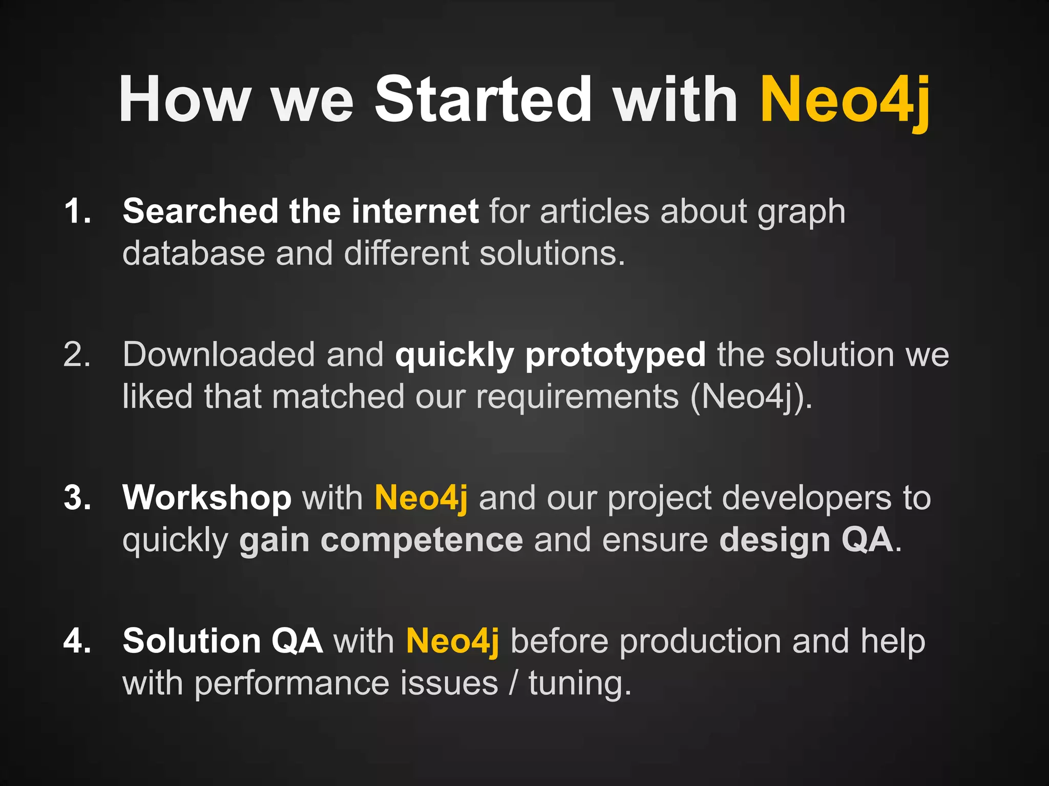 How we Started with Neo4j
1. Searched the internet for articles about graph
database and different solutions.
2. Downloaded and quickly prototyped the solution we
liked that matched our requirements (Neo4j).
3. Workshop with Neo4j and our project developers to
quickly gain competence and ensure design QA.

4. Solution QA with Neo4j before production and help
with performance issues / tuning.

 