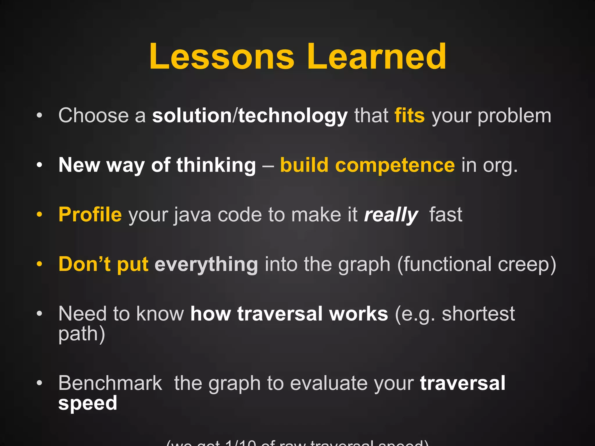Lessons Learned
• Choose a solution/technology that fits your problem
• New way of thinking – build competence in org.
• Profile your java code to make it really fast
• Don’t put everything into the graph (functional creep)
• Need to know how traversal works (e.g. shortest
path)
• Benchmark the graph to evaluate your traversal
speed

 
