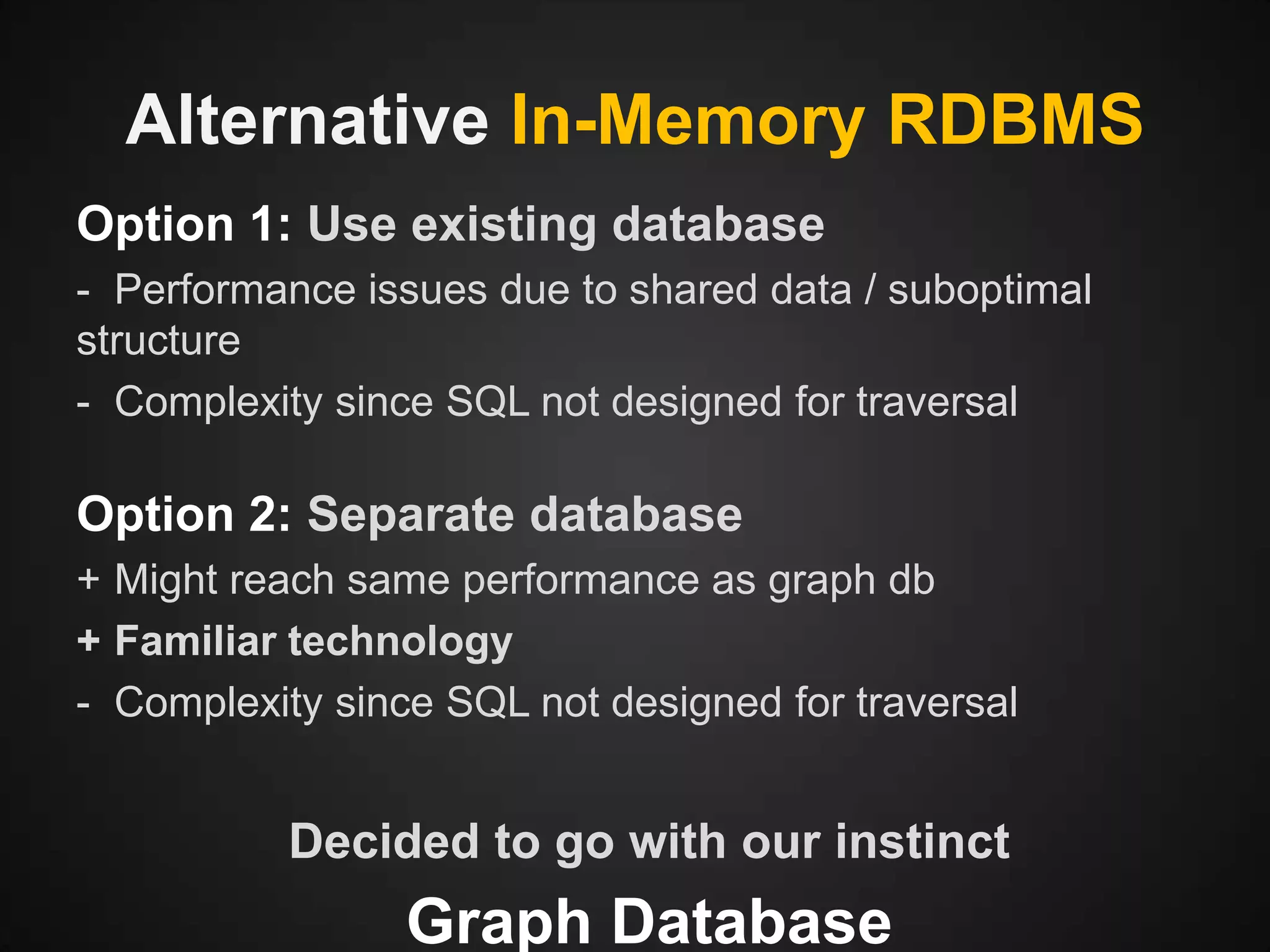 Alternative In-Memory RDBMS
Option 1: Use existing database
- Performance issues due to shared data / suboptimal
structure
- Complexity since SQL not designed for traversal

Option 2: Separate database
+ Might reach same performance as graph db
+ Familiar technology
- Complexity since SQL not designed for traversal

Decided to go with our instinct

Graph Database

 
