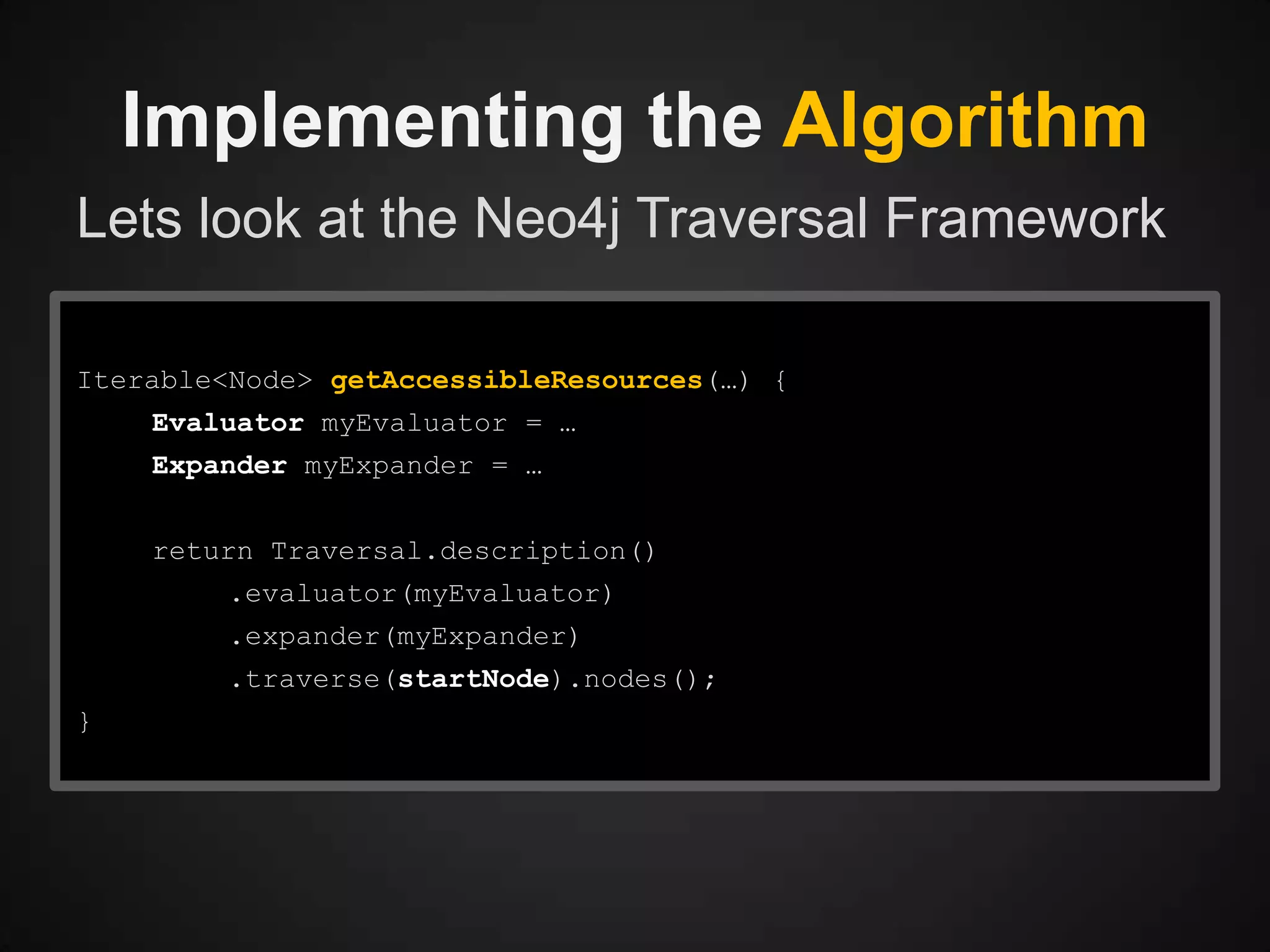 Implementing the Algorithm
Lets look at the Neo4j Traversal Framework
Iterable<Node> getAccessibleResources(…) {

Evaluator myEvaluator = …
Expander myExpander = …
return Traversal.description()
.evaluator(myEvaluator)

.expander(myExpander)
.traverse(startNode).nodes();
}

 
