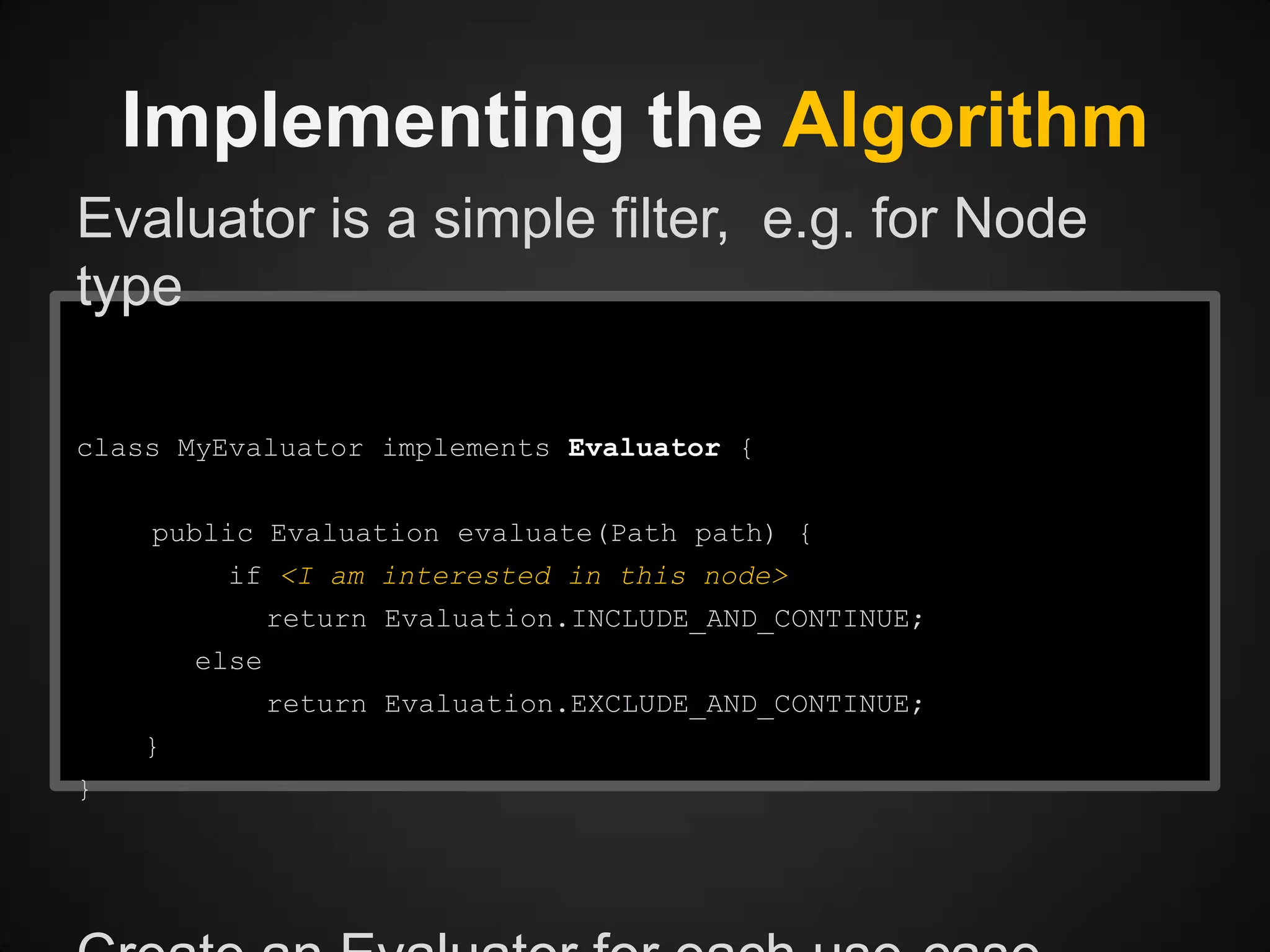 Implementing the Algorithm
Evaluator is a simple filter, e.g. for Node
type
class MyEvaluator implements Evaluator {
public Evaluation evaluate(Path path) {
if <I am interested in this node>
return Evaluation.INCLUDE_AND_CONTINUE;
else
return Evaluation.EXCLUDE_AND_CONTINUE;
}
}

 