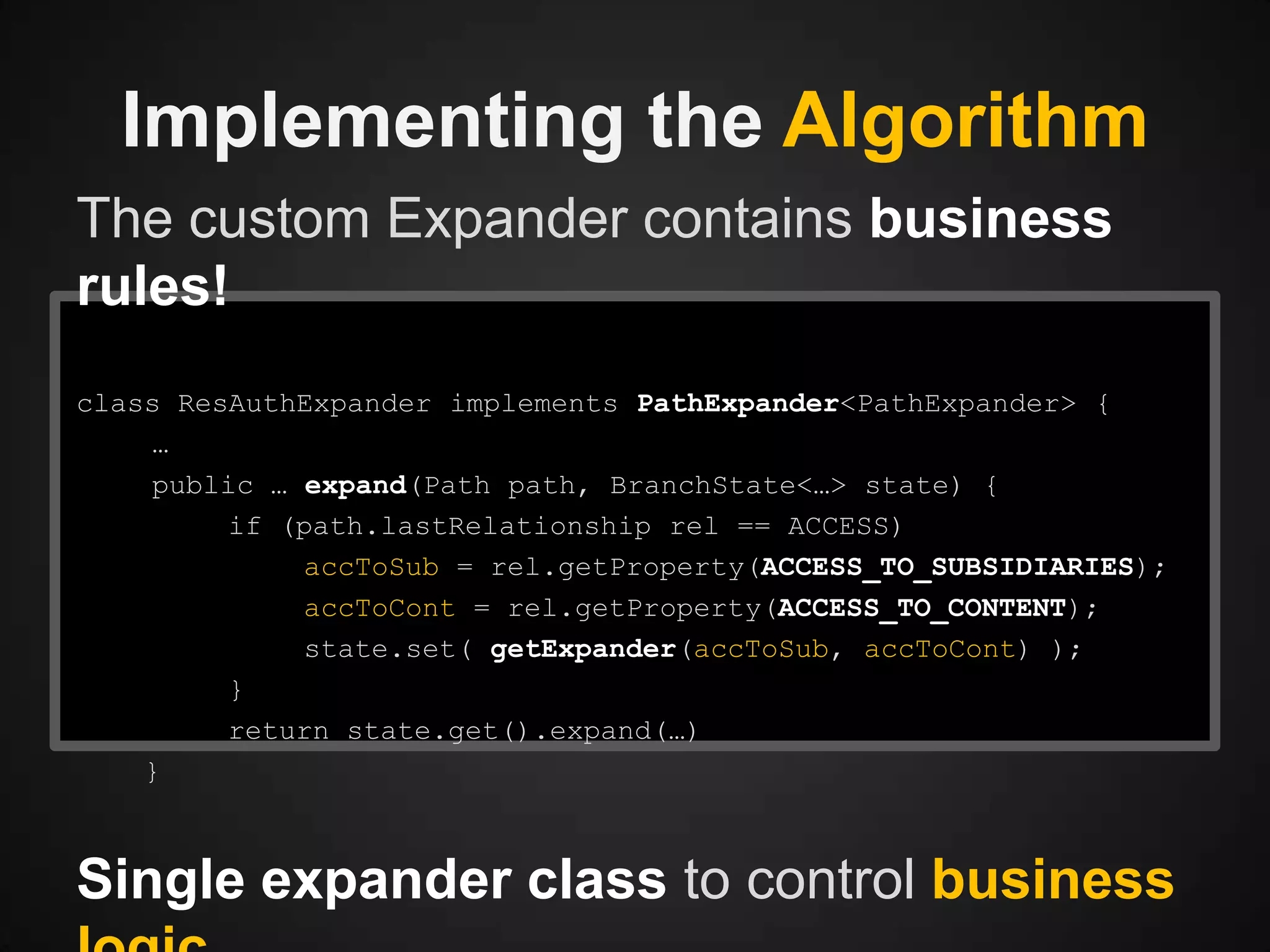 Implementing the Algorithm
The custom Expander contains business
rules!
class ResAuthExpander implements PathExpander<PathExpander> {
…
public … expand(Path path, BranchState<…> state) {
if (path.lastRelationship rel == ACCESS)
accToSub = rel.getProperty(ACCESS_TO_SUBSIDIARIES);
accToCont = rel.getProperty(ACCESS_TO_CONTENT);
state.set( getExpander(accToSub, accToCont) );
}
return state.get().expand(…)
}

Single expander class to control business

 