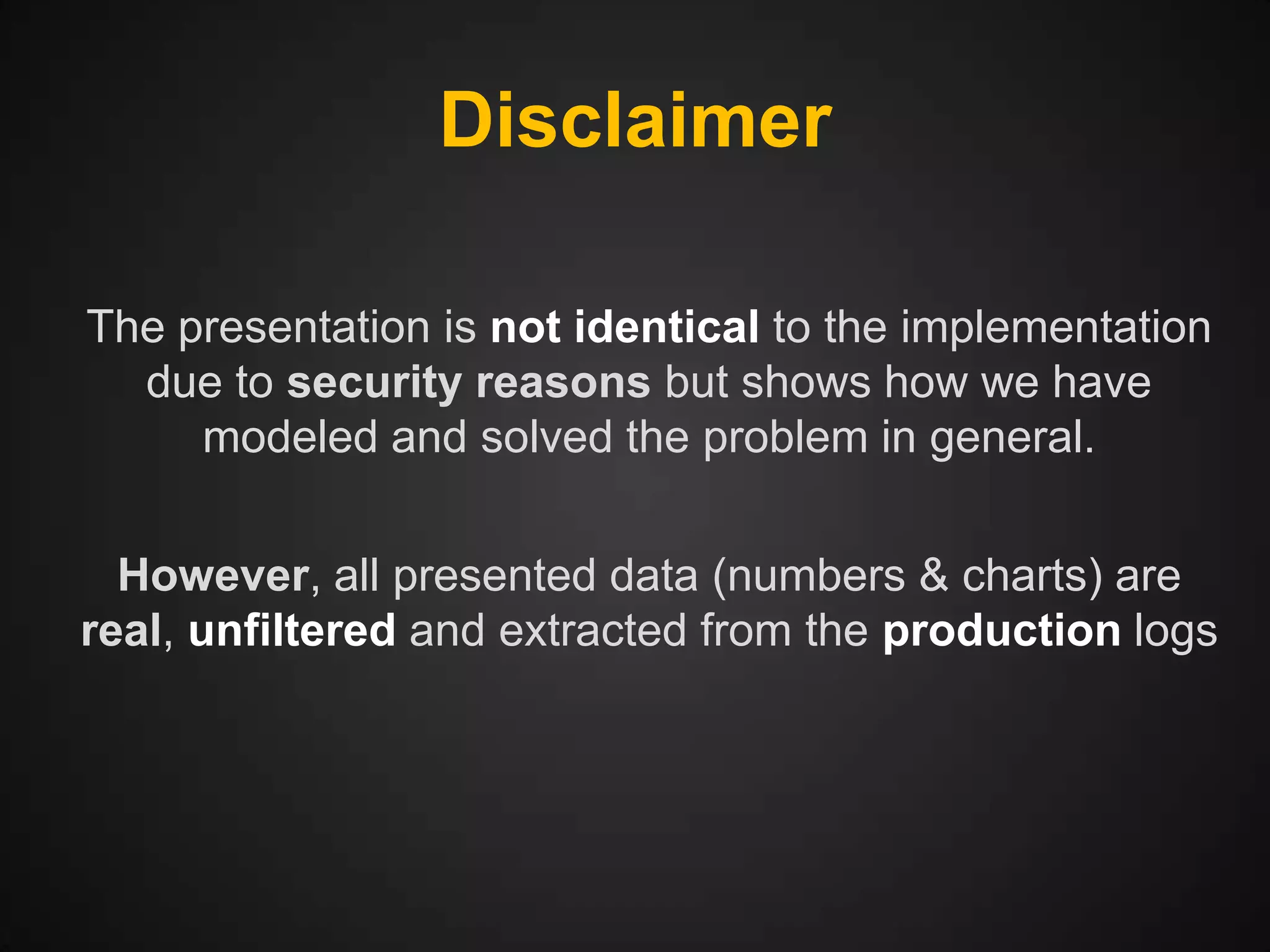 Disclaimer
The presentation is not identical to the implementation
due to security reasons but shows how we have
modeled and solved the problem in general.
However, all presented data (numbers & charts) are
real, unfiltered and extracted from the production logs

 
