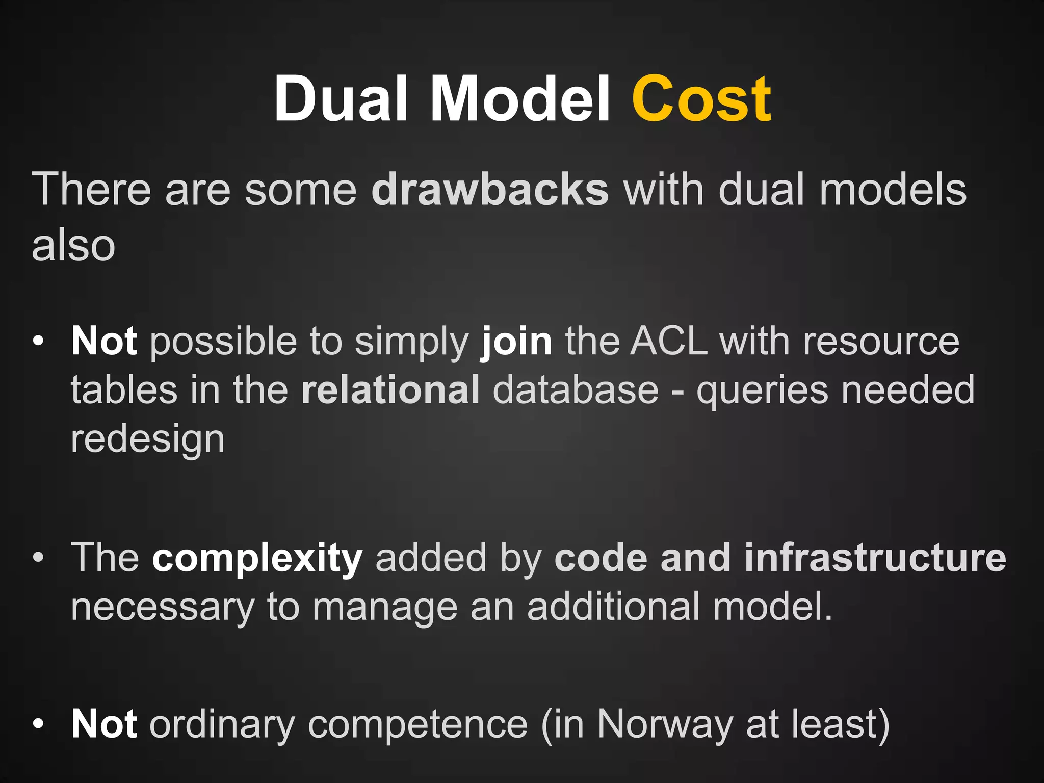 Dual Model Cost
There are some drawbacks with dual models
also
• Not possible to simply join the ACL with resource
tables in the relational database - queries needed
redesign
• The complexity added by code and infrastructure
necessary to manage an additional model.
• Not ordinary competence (in Norway at least)

 