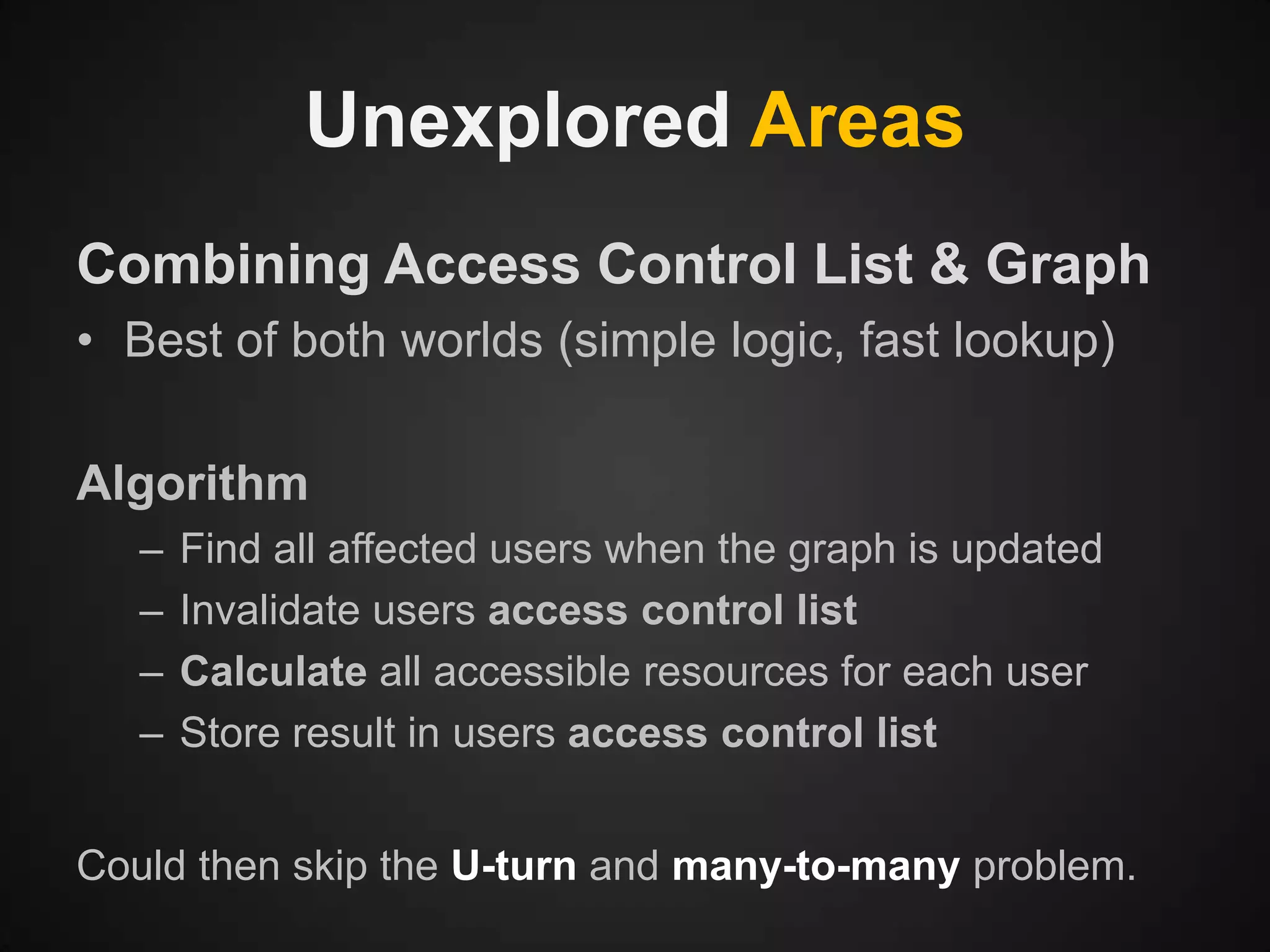 Unexplored Areas
Combining Access Control List & Graph
• Best of both worlds (simple logic, fast lookup)
Algorithm
–
–
–
–

Find all affected users when the graph is updated
Invalidate users access control list
Calculate all accessible resources for each user
Store result in users access control list

Could then skip the U-turn and many-to-many problem.

 