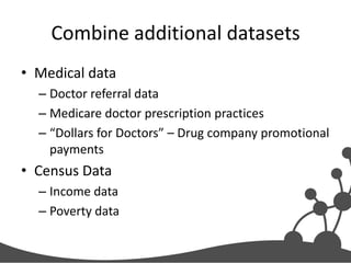 Combine additional datasets
• Medical data
– Doctor referral data
– Medicare doctor prescription practices
– “Dollars for Doctors” – Drug company promotional
payments

• Census Data
– Income data
– Poverty data

 