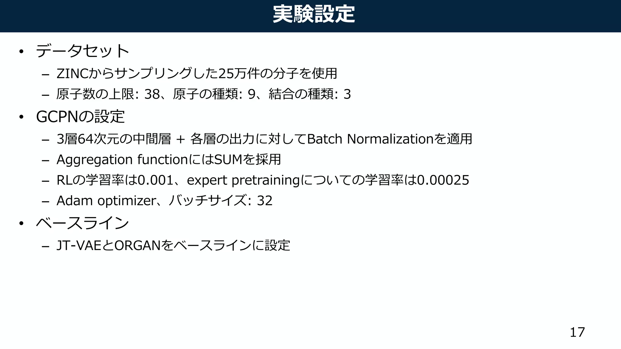 実験設定
• データセット
– ZINCからサンプリングした25万件の分子を使用
– 原子数の上限: 38、原子の種類: 9、結合の種類: 3
• GCPNの設定
– 3層64次元の中間層 + 各層の出力に対してBatch Normalizationを適用
– Aggregation functionにはSUMを採用
– RLの学習率は0.001、expert pretrainingについての学習率は0.00025
– Adam optimizer、バッチサイズ: 32
• ベースライン
– JT-VAEとORGANをベースラインに設定
17
 