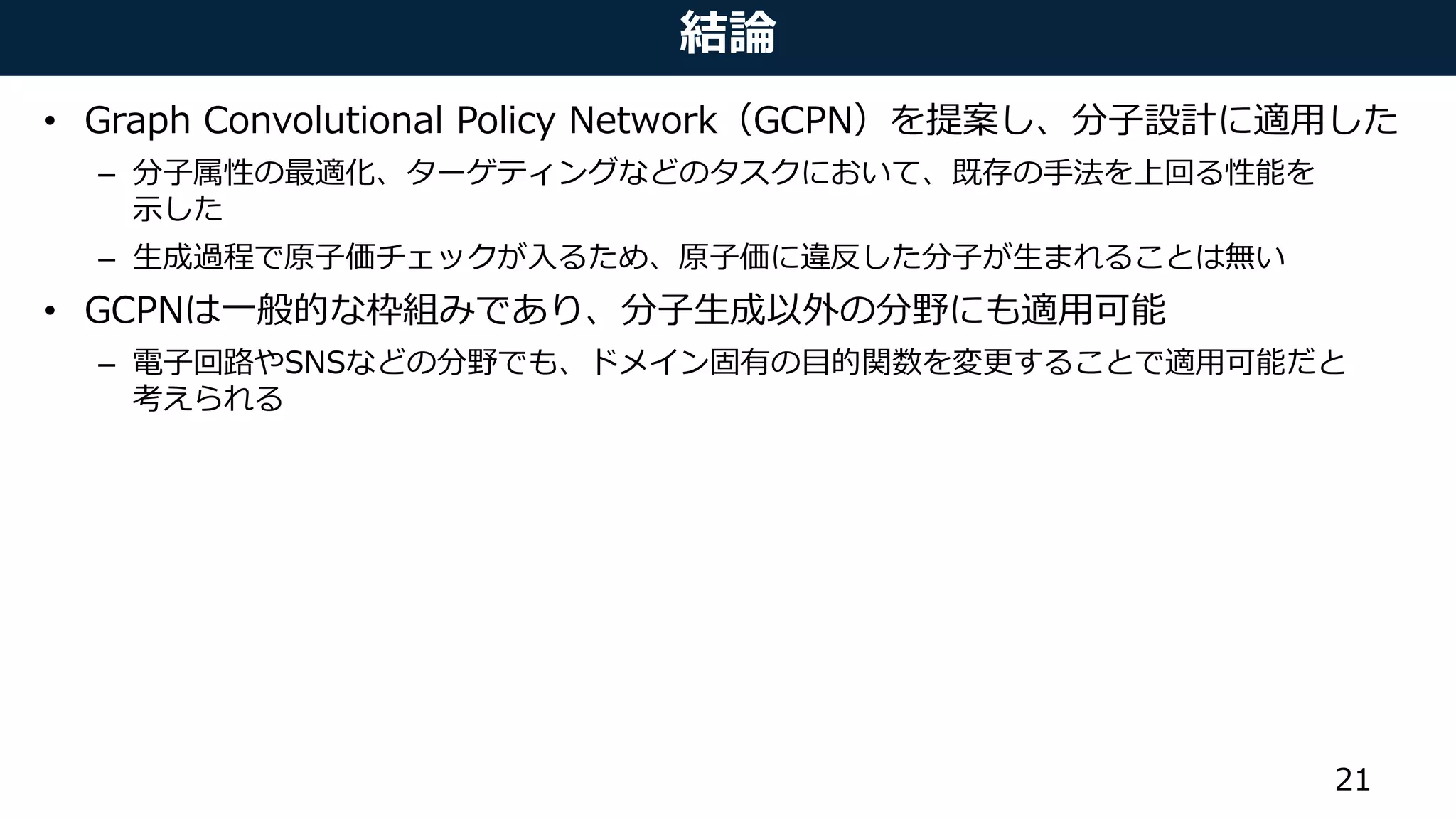 結論
• Graph Convolutional Policy Network（GCPN）を提案し、分子設計に適用した
– 分子属性の最適化、ターゲティングなどのタスクにおいて、既存の手法を上回る性能を
示した
– 生成過程で原子価チェックが入るため、原子価に違反した分子が生まれることは無い
• GCPNは一般的な枠組みであり、分子生成以外の分野にも適用可能
– 電子回路やSNSなどの分野でも、ドメイン固有の目的関数を変更することで適用可能だと
考えられる
21
 
