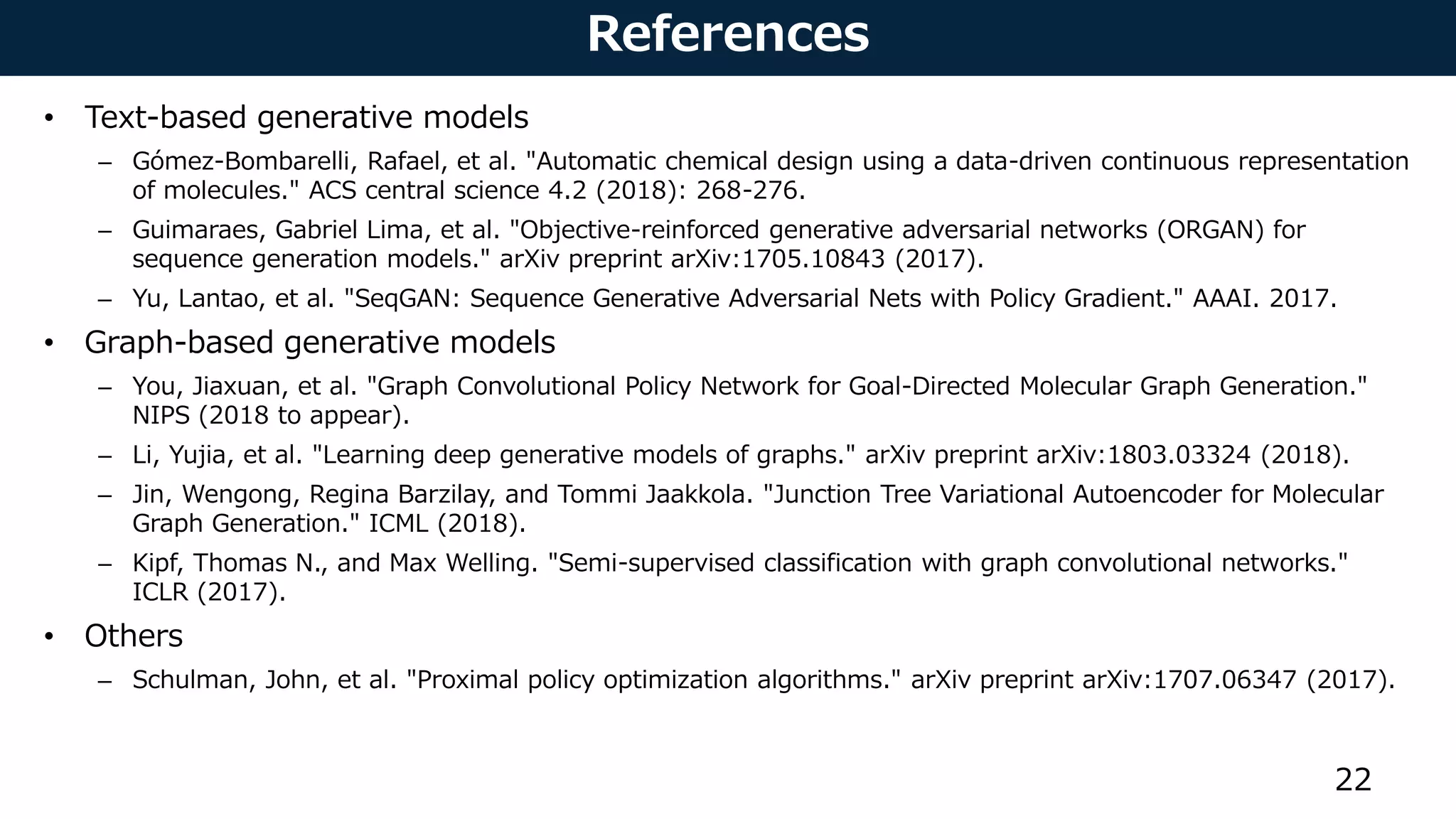References
• Text-based generative models
– Gómez-Bombarelli, Rafael, et al. "Automatic chemical design using a data-driven continuous representation
of molecules." ACS central science 4.2 (2018): 268-276.
– Guimaraes, Gabriel Lima, et al. "Objective-reinforced generative adversarial networks (ORGAN) for
sequence generation models." arXiv preprint arXiv:1705.10843 (2017).
– Yu, Lantao, et al. "SeqGAN: Sequence Generative Adversarial Nets with Policy Gradient." AAAI. 2017.
• Graph-based generative models
– You, Jiaxuan, et al. "Graph Convolutional Policy Network for Goal-Directed Molecular Graph Generation."
NIPS (2018 to appear).
– Li, Yujia, et al. "Learning deep generative models of graphs." arXiv preprint arXiv:1803.03324 (2018).
– Jin, Wengong, Regina Barzilay, and Tommi Jaakkola. "Junction Tree Variational Autoencoder for Molecular
Graph Generation." ICML (2018).
– Kipf, Thomas N., and Max Welling. "Semi-supervised classification with graph convolutional networks."
ICLR (2017).
• Others
– Schulman, John, et al. "Proximal policy optimization algorithms." arXiv preprint arXiv:1707.06347 (2017).
22
 
