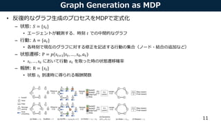 Graph Generation as MDP
• 反復的なグラフ生成のプロセスをMDPで定式化
– 状態: 𝑆 = {𝑠𝑡}
• エージェントが観測する、時刻 𝑡 での中間的なグラフ
– 行動: A = {𝑎 𝑡}
• 各時刻で現在のグラフに対する修正を記述する行動の集合（ノード・結合の追加など）
– 状態遷移: P = 𝑝(𝑠𝑡+1|𝑠𝑡, … , 𝑠0, 𝑎 𝑡)
• 𝑠𝑡, … , 𝑠0 において行動 𝑎 𝑡 を取った時の状態遷移確率
– 報酬: R = {𝑠𝑡}
• 状態 𝑠𝑡 到達時に得られる報酬関数
11
In this section weformulate theproblem of graph generation aslearning an RL agent that iteratively
adds substructures and edges to themolecular graph in achemistry-aware environment. Wedescribe
the problem deﬁnition, theenvironment design, and theGraph Convolutional Policy Network that
predicts adistribution of actions which areused to update thegraph being generated.
3.1 Problem Deﬁnition
Werepresent agraph G as(A, E, F ), where A 2 { 0, 1} n⇥n
istheadjacency matrix, and F 2 Rn⇥d
isthenodefeaturematrix assuming each nodehasd features. WedeﬁneE 2 { 0, 1} b⇥n ⇥n
to bethe
(discrete) edge-conditioned adjacency tensor, assuming there arebpossible edge types. Ei ,j ,k = 1 if
there exists an edgeof type i between nodes j and k, and A =
P b
i = 1 Ei . Our primary objectiveis
to generate graphs that maximize agiven property function S(G) 2 R, i.e., maximize EG0[S(G0
)],
where G0
isthegenerated graph, and S could beoneor multiple domain-speciﬁc statistics of interest.
It isalso of practical importanceto constrain our model with two main sources of prior knowledge.
(1) Generated graphs need to satisfy aset of hard constraints. (2) Weprovidethe model with aset of
example graphsG ⇠ pdat a(G), and would liketo incorporate such prior knowledge by regularizing
theproperty optimization objectivewith EG,G0[J (G, G0
)] under distancemetric J (·, ·). In thecaseof
molecule generation, theset of hard constraints isdescribed by chemical valency while thedistance
metric isan adversarially trained discriminator.
 