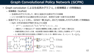 Graph Convolutional Policy Network (GCPN)
• Graph convolution による生成済みグラフ 𝐺𝑡 と候補構造 𝐶 の特徴抽出
– 候補構造（Scaffold）
• 生成済みのグラフに対して、新たに追加される部分グラフの候補
• いくつかの原子からなる集合も考えられるが、本研究では単一の原子のみを想定
– 拡張グラフ 𝐺𝑡 𝐶 に対し、GCNの一種 [Kipf+, 2017] を拡張したモデルを使って特徴抽出
• Kipf+ の手法を結合が考慮できるように拡張
–
– 𝑙 層目のノード埋め込み 𝐻(𝑙)
を結合の種類毎に定義した重み 𝑊𝑖
(𝑙)
を使って畳み込む
– 非線形変換などを行った後、AGG処理で各結合の種類に関して統合した結果を 𝐻(𝑙+1)
とする
– 𝐸𝑖: 結合に関する次元を追加した隣接テンソル 𝐸 の 𝑖 番目の slice、 𝐸𝑖 = 𝐸𝑖 + 𝐼、 𝐷𝑖 = 𝑘 𝐸𝑖𝑗𝑘
12
In this section weformulate theproblem of graph generation aslearning an RL agent that iteratively
adds substructures and edges to themolecular graph in achemistry-aware environment. Wedescribe
the problem deﬁnition, theenvironment design, and theGraph Convolutional Policy Network that
predicts adistribution of actions which areused to update thegraph being generated.
3.1 Problem Deﬁnition
Werepresent agraph G as(A, E, F ), where A 2 { 0, 1} n⇥n
istheadjacency matrix, and F 2 Rn⇥d
isthenodefeaturematrix assuming each nodehasd features. WedeﬁneE 2 { 0, 1} b⇥n ⇥n
to bethe
(discrete) edge-conditioned adjacency tensor, assuming there arebpossible edge types. Ei ,j ,k = 1 if
there exists an edgeof type i between nodes j and k, and A =
P b
i = 1 Ei . Our primary objectiveis
to generate graphs that maximize agiven property function S(G) 2 R, i.e., maximize EG0[S(G0
)],
where G0
isthegenerated graph, and S could beoneor multiple domain-speciﬁc statistics of interest.
It isalso of practical importanceto constrain our model with two main sources of prior knowledge.
(1) Generated graphs need to satisfy aset of hard constraints. (2) Weprovidethe model with aset of
example graphsG ⇠ pdat a(G), and would liketo incorporate such prior knowledge by regularizing
theproperty optimization objectivewith EG,G0[J (G, G0
)] under distancemetric J (·, ·). In thecaseof
molecule generation, theset of hard constraints isdescribed by chemical valency while thedistance
metric isan adversarially trained discriminator.
 