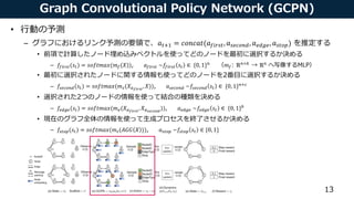 Graph Convolutional Policy Network (GCPN)
• 行動の予測
– グラフにおけるリンク予測の要領で、𝑎 𝑡+1 = 𝑐𝑜𝑛𝑐𝑎𝑡(𝑎 𝑓𝑖𝑟𝑠𝑡, 𝑎 𝑠𝑒𝑐𝑜𝑛𝑑, 𝑎 𝑒𝑑𝑔𝑒, 𝑎 𝑠𝑡𝑜𝑝) を推定する
• 前項で計算したノード埋め込みベクトルを使ってどのノードを最初に選択するか決める
– 𝑓𝑓𝑖𝑟𝑠𝑡(𝑠𝑡) = 𝑠𝑜𝑓𝑡𝑚𝑎𝑥(𝑚 𝑓(𝑋)), 𝑎 𝑓𝑖𝑟𝑠𝑡 ~𝑓𝑓𝑖𝑟𝑠𝑡 𝑠𝑡 ∈ {0, 1} 𝑛
（𝑚 𝑓: ℝ 𝑛×𝑘
→ ℝ 𝑛
へ写像するMLP）
• 最初に選択されたノードに関する情報も使ってどのノードを2番目に選択するか決める
– 𝑓𝑠𝑒𝑐𝑜𝑛𝑑(𝑠𝑡) = 𝑠𝑜𝑓𝑡𝑚𝑎𝑥(𝑚 𝑠(𝑋 𝑎 𝑓𝑖𝑟𝑠𝑡
, 𝑋)), 𝑎 𝑠𝑒𝑐𝑜𝑛𝑑 ~𝑓𝑠𝑒𝑐𝑜𝑛𝑑 𝑠𝑡 ∈ {0, 1} 𝑛+𝑐
• 選択された2つのノードの情報を使って結合の種類を決める
– 𝑓𝑒𝑑𝑔𝑒(𝑠𝑡) = 𝑠𝑜𝑓𝑡𝑚𝑎𝑥(𝑚 𝑒(𝑋 𝑎 𝑓𝑖𝑟𝑠𝑡
, 𝑋 𝑎 𝑠𝑒𝑐𝑜𝑛𝑑
)), 𝑎 𝑒𝑑𝑔𝑒 ~𝑓𝑒𝑑𝑔𝑒 𝑠𝑡 ∈ {0, 1} 𝑏
• 現在のグラフ全体の情報を使って生成プロセスを終了させるか決める
– 𝑓𝑠𝑡𝑜𝑝(𝑠𝑡) = 𝑠𝑜𝑓𝑡𝑚𝑎𝑥(𝑚 𝑡(𝐴𝐺𝐺 𝑋 )), 𝑎 𝑠𝑡𝑜𝑝 ~𝑓𝑠𝑡𝑜𝑝 𝑠𝑡 ∈ {0, 1}
13
In this section weformulate theproblem of graph generation aslearning an RL agent that iteratively
adds substructures and edges to themolecular graph in achemistry-aware environment. Wedescribe
the problem deﬁnition, theenvironment design, and theGraph Convolutional Policy Network that
predicts adistribution of actions which areused to update thegraph being generated.
3.1 Problem Deﬁnition
Werepresent agraph G as(A, E, F ), where A 2 { 0, 1} n⇥n
istheadjacency matrix, and F 2 Rn⇥d
isthenodefeaturematrix assuming each nodehasd features. WedeﬁneE 2 { 0, 1} b⇥n ⇥n
to bethe
(discrete) edge-conditioned adjacency tensor, assuming there arebpossible edge types. Ei ,j ,k = 1 if
there exists an edgeof type i between nodes j and k, and A =
P b
i = 1 Ei . Our primary objectiveis
to generate graphs that maximize agiven property function S(G) 2 R, i.e., maximize EG0[S(G0
)],
where G0
isthegenerated graph, and S could beoneor multiple domain-speciﬁc statistics of interest.
It isalso of practical importanceto constrain our model with two main sources of prior knowledge.
(1) Generated graphs need to satisfy aset of hard constraints. (2) Weprovidethe model with aset of
example graphsG ⇠ pdat a(G), and would liketo incorporate such prior knowledge by regularizing
theproperty optimization objectivewith EG,G0[J (G, G0
)] under distancemetric J (·, ·). In thecaseof
molecule generation, theset of hard constraints isdescribed by chemical valency while thedistance
metric isan adversarially trained discriminator.
 