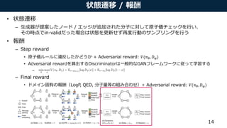 状態遷移 / 報酬
• 状態遷移
– 生成器が提案したノード / エッジが追加された分子に対して原子価チェックを行い、
その時点でin-validだった場合は状態を更新せず再度行動のサンプリングを行う
• 報酬
– Step reward
• 原子価ルールに違反したかどうか + Adversarial reward: 𝑉(πθ, 𝐷φ)
• Adversarial rewardを算出するDiscriminatorは一般的なGANフレームワークに従って学習する
–
– Final reward
• ドメイン固有の報酬（LogP, QED, 分子量等の組み合わせ）+ Adversarial reward: 𝑉(πθ, 𝐷φ)
14
In this section weformulate theproblem of graph generation aslearning an RL agent that iteratively
adds substructures and edges to themolecular graph in achemistry-aware environment. Wedescribe
the problem deﬁnition, theenvironment design, and theGraph Convolutional Policy Network that
predicts adistribution of actions which areused to update thegraph being generated.
3.1 Problem Deﬁnition
Werepresent agraph G as(A, E, F ), where A 2 { 0, 1} n⇥n
istheadjacency matrix, and F 2 Rn⇥d
isthenodefeaturematrix assuming each nodehasd features. WedeﬁneE 2 { 0, 1} b⇥n ⇥n
to bethe
(discrete) edge-conditioned adjacency tensor, assuming there arebpossible edge types. Ei ,j ,k = 1 if
there exists an edgeof type i between nodes j and k, and A =
P b
i = 1 Ei . Our primary objectiveis
to generate graphs that maximize agiven property function S(G) 2 R, i.e., maximize EG0[S(G0
)],
where G0
isthegenerated graph, and S could beoneor multiple domain-speciﬁc statistics of interest.
It isalso of practical importanceto constrain our model with two main sources of prior knowledge.
(1) Generated graphs need to satisfy aset of hard constraints. (2) Weprovidethe model with aset of
example graphsG ⇠ pdat a(G), and would liketo incorporate such prior knowledge by regularizing
theproperty optimization objectivewith EG,G0[J (G, G0
)] under distancemetric J (·, ·). In thecaseof
molecule generation, theset of hard constraints isdescribed by chemical valency while thedistance
metric isan adversarially trained discriminator.
 