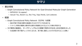 サマリ
• 書誌情報
– Graph Convolutional Policy Network for Goal-Directed Molecular Graph Generation
• NIPS2018（to appear）
• Jiaxuan You, Bowen Liu, Rex Ying, Vijay Pande, Jure Leskovec
• 概要
– Graph Convolutional Policy Network（GCPN）を提案
• 強化学習で所望の属性を最適化する分子グラフを生成する
• ドメイン特有の報酬と敵対的な損失が最適化されるように方策を学習する
– 分子属性の最適化、ターゲティングなどの実験で既存の手法を上回る性能を示した
• 生成過程で原子価チェックが入るため、原子価に違反した分子が生まれることは無い
2
 