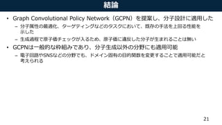 結論
• Graph Convolutional Policy Network（GCPN）を提案し、分子設計に適用した
– 分子属性の最適化、ターゲティングなどのタスクにおいて、既存の手法を上回る性能を
示した
– 生成過程で原子価チェックが入るため、原子価に違反した分子が生まれることは無い
• GCPNは一般的な枠組みであり、分子生成以外の分野にも適用可能
– 電子回路やSNSなどの分野でも、ドメイン固有の目的関数を変更することで適用可能だと
考えられる
21
 