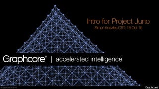© Graphcore Ltd 2016
Intro for Project Juno
Simon Knowles CTO, 18-Oct-16
| accelerated intelligence
 