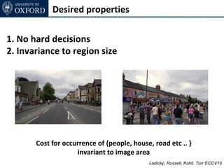 Desired properties

1. No hard decisions
2. Invariance to region size




       Cost for occurrence of {people, house, road etc .. }
                    invariant to image area
                                            Ladický, Russell, Kohli, Torr ECCV10
 