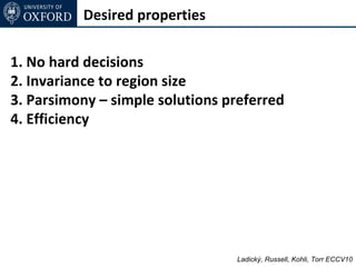 Desired properties

1. No hard decisions
2. Invariance to region size
3. Parsimony – simple solutions preferred
4. Efficiency




                                 Ladický, Russell, Kohli, Torr ECCV10
 