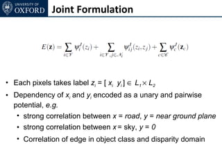 Joint Formulation




• Each pixels takes label zi = [ xi yi ] ∈ L1 × L2
• Dependency of xi and yi encoded as a unary and pairwise
  potential, e.g.
   • strong correlation between x = road, y = near ground plane
   • strong correlation between x = sky, y = 0
   • Correlation of edge in object class and disparity domain
 