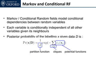 Markov and Conditional RF


• Markov / Conditional Random fields model conditional
  dependencies between random variables
• Each variable is conditionally independent of all other
  variables given its neighbours
• Posterior probability of the labelling x given data D is :



                   partition function   cliques   potential functions
 