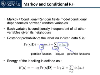 Markov and Conditional RF


• Markov / Conditional Random fields model conditional
  dependencies between random variables
• Each variable is conditionally independent of all other
  variables given its neighbours
• Posterior probability of the labelling x given data D is :



                   partition function   cliques   potential functions

• Energy of the labelling is defined as :
 