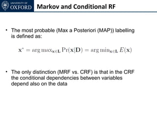 Markov and Conditional RF


• The most probable (Max a Posteriori (MAP)) labelling
  is defined as:




• The only distinction (MRF vs. CRF) is that in the CRF
  the conditional dependencies between variables
  depend also on the data
 