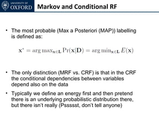 Markov and Conditional RF


• The most probable (Max a Posteriori (MAP)) labelling
  is defined as:




• The only distinction (MRF vs. CRF) is that in the CRF
  the conditional dependencies between variables
  depend also on the data
• Typically we define an energy first and then pretend
  there is an underlying probabilistic distribution there,
  but there isn’t really (Pssssst, don’t tell anyone)
 