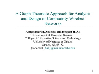 A Graph Theoretic Approach for Analysis and Design of Community Wireless Networks Abdelnasser M. Abdelaal and Hesham H. Ali Department of Computer Science College of Information Science and Technology University of Nebraska at Omaha Omaha, NE 68182 {aabdelaal |  hali}@mail.unomaha.edu Amcis2008 Amcis2008 